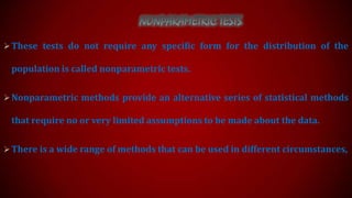  These tests do not require any specific form for the distribution of the

population is called nonparametric tests.
 Nonparametric methods provide an alternative series of statistical methods

that require no or very limited assumptions to be made about the data.
 There is a wide range of methods that can be used in different circumstances,

 