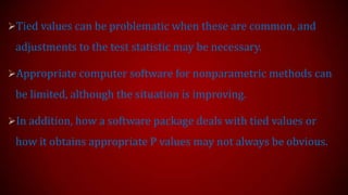 Tied values can be problematic when these are common, and

adjustments to the test statistic may be necessary.
Appropriate computer software for nonparametric methods can

be limited, although the situation is improving.
In addition, how a software package deals with tied values or

how it obtains appropriate P values may not always be obvious.

 