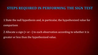 STEPS REQUIRED IN PERFORMING THE SIGN TEST
1 State the null hypothesis and, in particular, the hypothesized value for
comparison
2 Allocate a sign (+ or –) to each observation according to whether it is
greater or less than the hypothesized value.

 