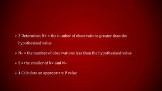  3 Determine: N+ = the number of observations greater than the

hypothesized value
 N– = the number of observations less than the hypothesized value
 S = the smaller of N+ and N–
 4 Calculate an appropriate P value

 