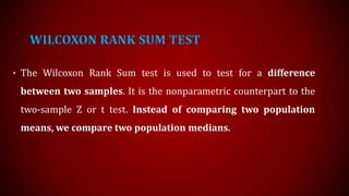 WILCOXON RANK SUM TEST
• The Wilcoxon Rank Sum test is used to test for a difference

between two samples. It is the nonparametric counterpart to the
two-sample Z or t test. Instead of comparing two population
means, we compare two population medians.

 