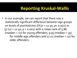 Reporting Kruskal-Wallis
• In our example, we can report that there was a
statistically significant difference between age groups
on levels of psychoticism (H(2) = 12.50, p= 0.002) or
(χ2 (2) = 12.50, p = 0.002) with a mean rank of 5.86
(median = 27) for young offenders, 9.93 (median = 35)
for middle-age offenders and 17.21 (median = 27) for
older offenders.
 