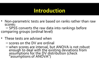 Introduction
• Non-parametric tests are based on ranks rather than raw
scores:
– SPSS converts the raw data into rankings before
comparing groups (ordinal level)
• These tests are advised when
– scores on the DV are ordinal
– when scores are interval, but ANOVA is not robust
enough to deal with the existing deviations from
assumptions for the DV distribution (check
“assumptions of ANOVA”)
 