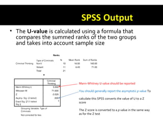 SPSS Output
• The U-value is calculated using a formula that
compares the summed ranks of the two groups
and takes into account sample size
Mann-Whitney U value should be reported
You should generally report the asymptotic p value To
calculate this SPSS converts the value of U to a Z
score
The Z score is converted to a p value in the same way
as for the Z test
 