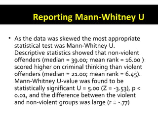 Reporting Mann-Whitney U
• As the data was skewed the most appropriate
statistical test was Mann-Whitney U.
Descriptive statistics showed that non-violent
offenders (median = 39.00; mean rank = 16.00 )
scored higher on criminal thinking than violent
offenders (median = 21.00; mean rank = 6.45).
Mann-Whitney U-value was found to be
statistically significant U = 5.00 (Z = -3.53), p <
0.01, and the difference between the violent
and non-violent groups was large (r = -.77)
 