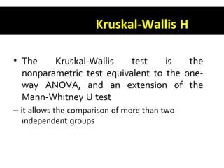 Kruskal-Wallis H
• The Kruskal-Wallis test is the
nonparametric test equivalent to the one-
way ANOVA, and an extension of the
Mann-Whitney U test
– it allows the comparison of more than two
independent groups
 