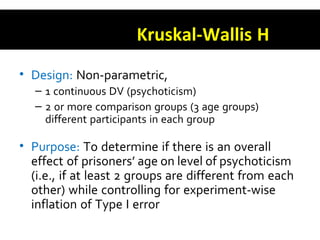 Kruskal-Wallis H
• Design: Non-parametric,
– 1 continuous DV (psychoticism)
– 2 or more comparison groups (3 age groups)
different participants in each group
• Purpose: To determine if there is an overall
effect of prisoners’ age on level of psychoticism
(i.e., if at least 2 groups are different from each
other) while controlling for experiment-wise
inflation of Type I error
 