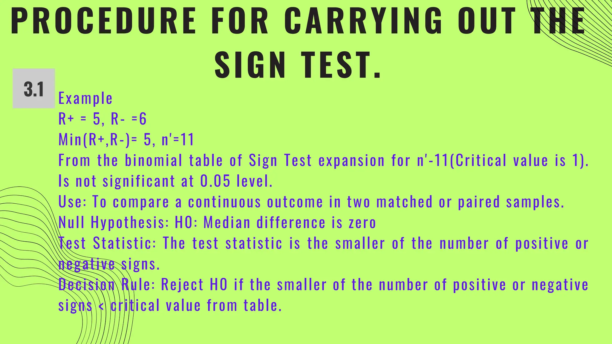 PROCEDURE FOR CARRYING OUT THE
SIGN TEST.
Example
R+ = 5, R- =6
Min(R+,R-)= 5, n'=11
From the binomial table of Sign Test expansion for n'-11(Critical value is 1).
Is not significant at 0.05 level.
Use: To compare a continuous outcome in two matched or paired samples.
Null Hypothesis: H0: Median difference is zero
Test Statistic: The test statistic is the smaller of the number of positive or
negative signs.
Decision Rule: Reject H0 if the smaller of the number of positive or negative
signs < critical value from table.
3.1
 