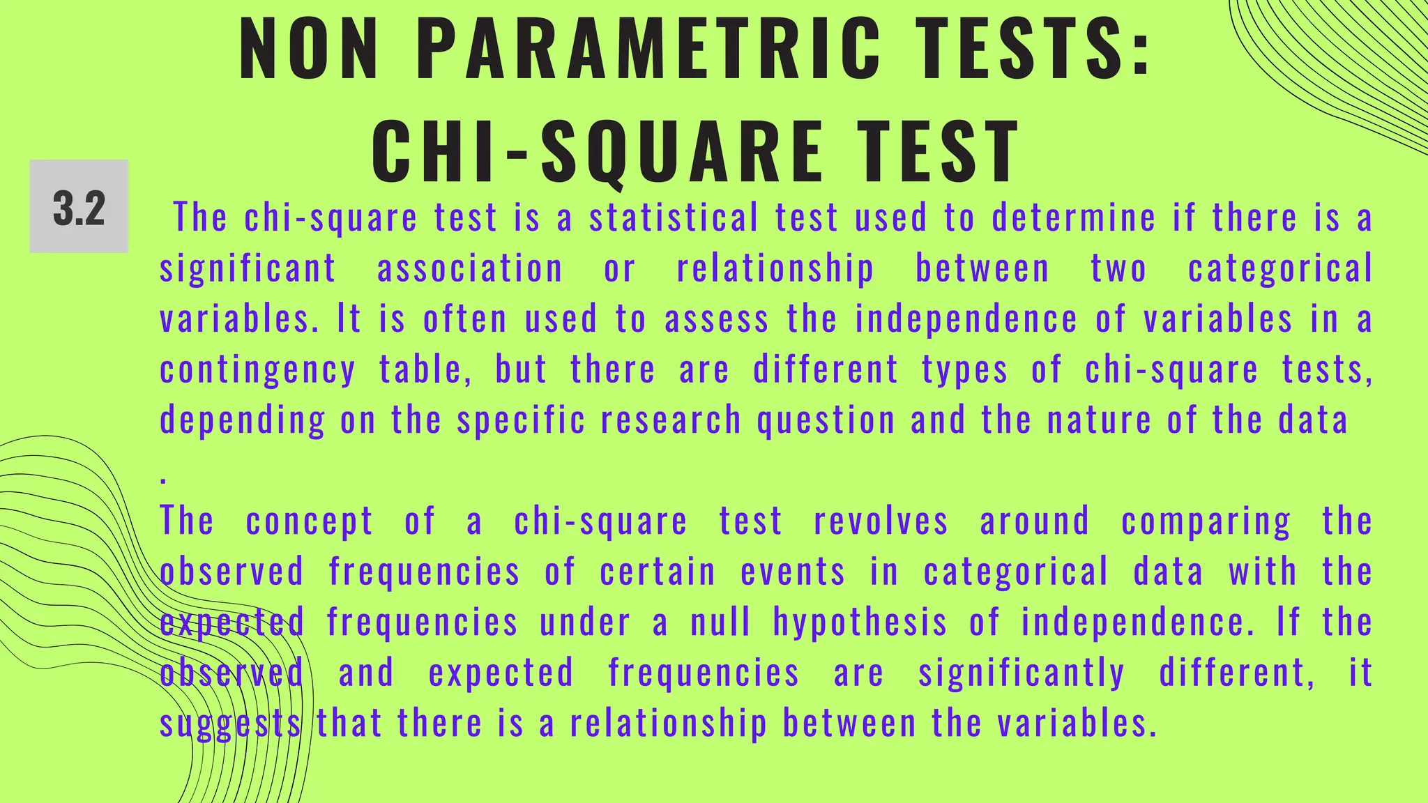 NON PARAMETRIC TESTS:
CHI-SQUARE TEST
3.2 The chi-square test is a statistical test used to determine if there is a
significant association or relationship between two categorical
variables. It is often used to assess the independence of variables in a
contingency table, but there are different types of chi-square tests,
depending on the specific research question and the nature of the data
.
The concept of a chi-square test revolves around comparing the
observed frequencies of certain events in categorical data with the
expected frequencies under a null hypothesis of independence. If the
observed and expected frequencies are significantly different, it
suggests that there is a relationship between the variables.
 