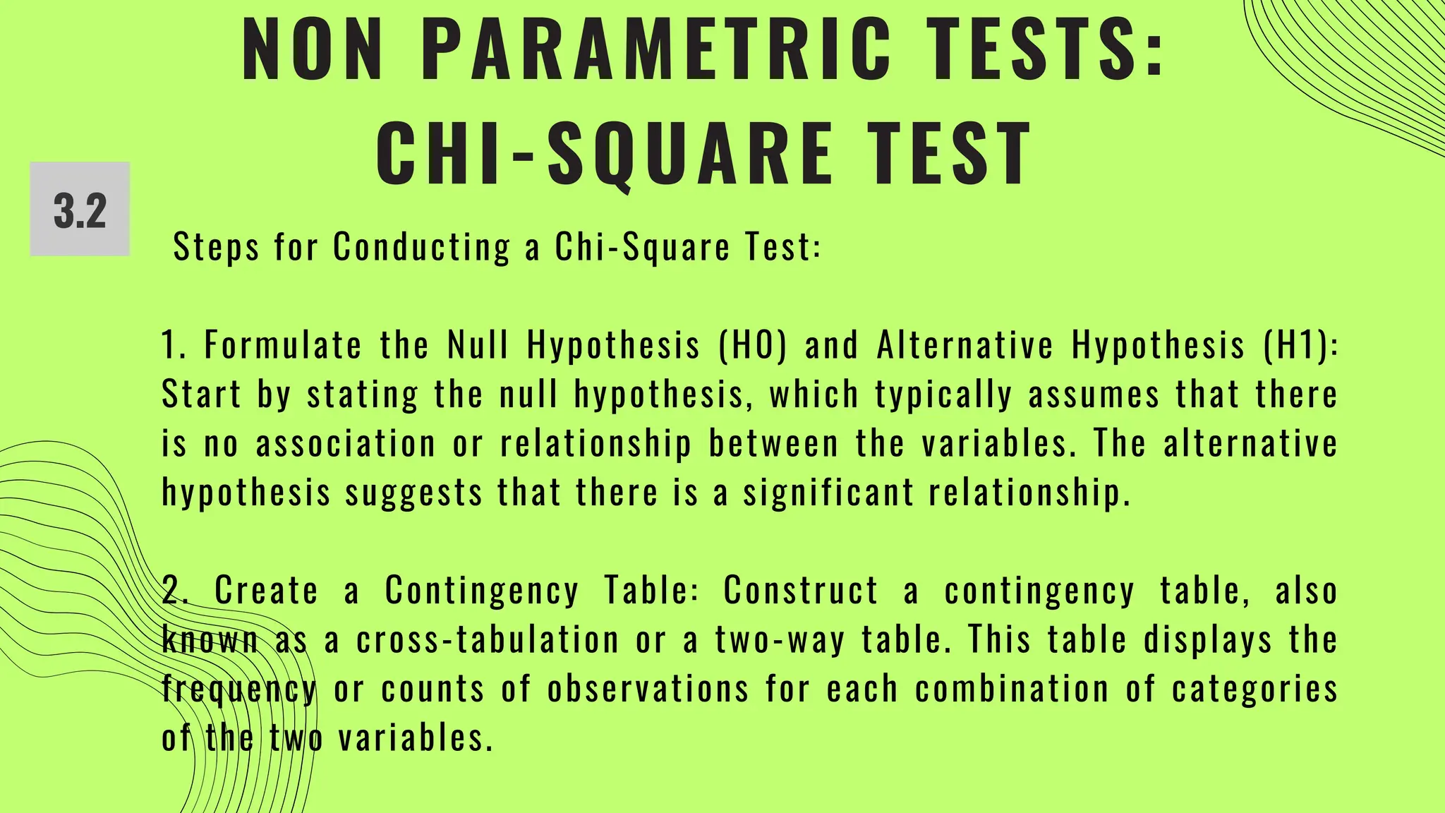 NON PARAMETRIC TESTS:
CHI-SQUARE TEST
3.2
Steps for Conducting a Chi-Square Test:
1. Formulate the Null Hypothesis (H0) and Alternative Hypothesis (H1):
Start by stating the null hypothesis, which typically assumes that there
is no association or relationship between the variables. The alternative
hypothesis suggests that there is a significant relationship.
2. Create a Contingency Table: Construct a contingency table, also
known as a cross-tabulation or a two-way table. This table displays the
frequency or counts of observations for each combination of categories
of the two variables.
 