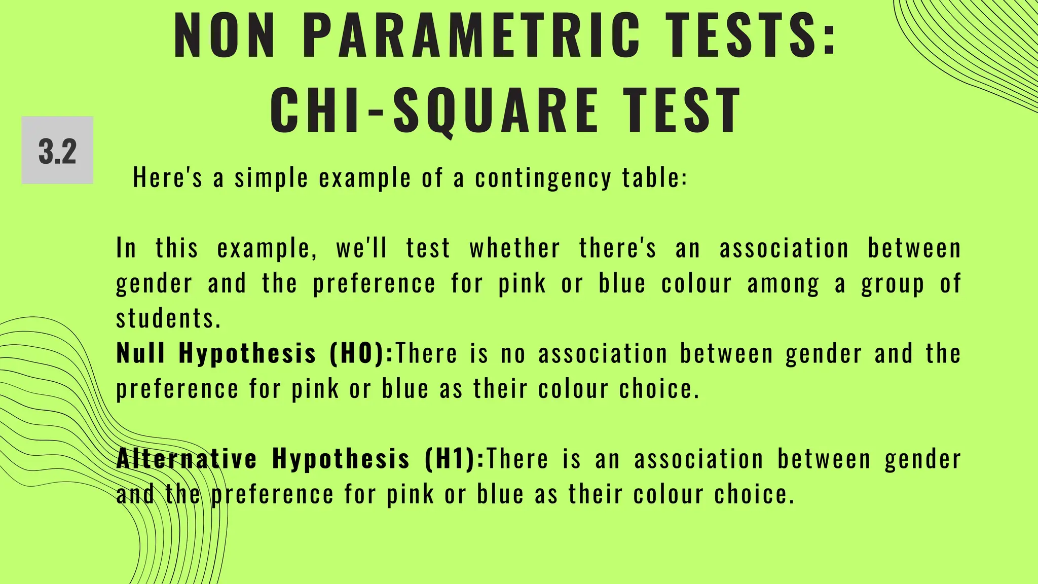 NON PARAMETRIC TESTS:
CHI-SQUARE TEST
3.2
Here's a simple example of a contingency table:
In this example, we'll test whether there's an association between
gender and the preference for pink or blue colour among a group of
students.
Null Hypothesis (H0):There is no association between gender and the
preference for pink or blue as their colour choice.
Alternative Hypothesis (H1):There is an association between gender
and the preference for pink or blue as their colour choice.
 