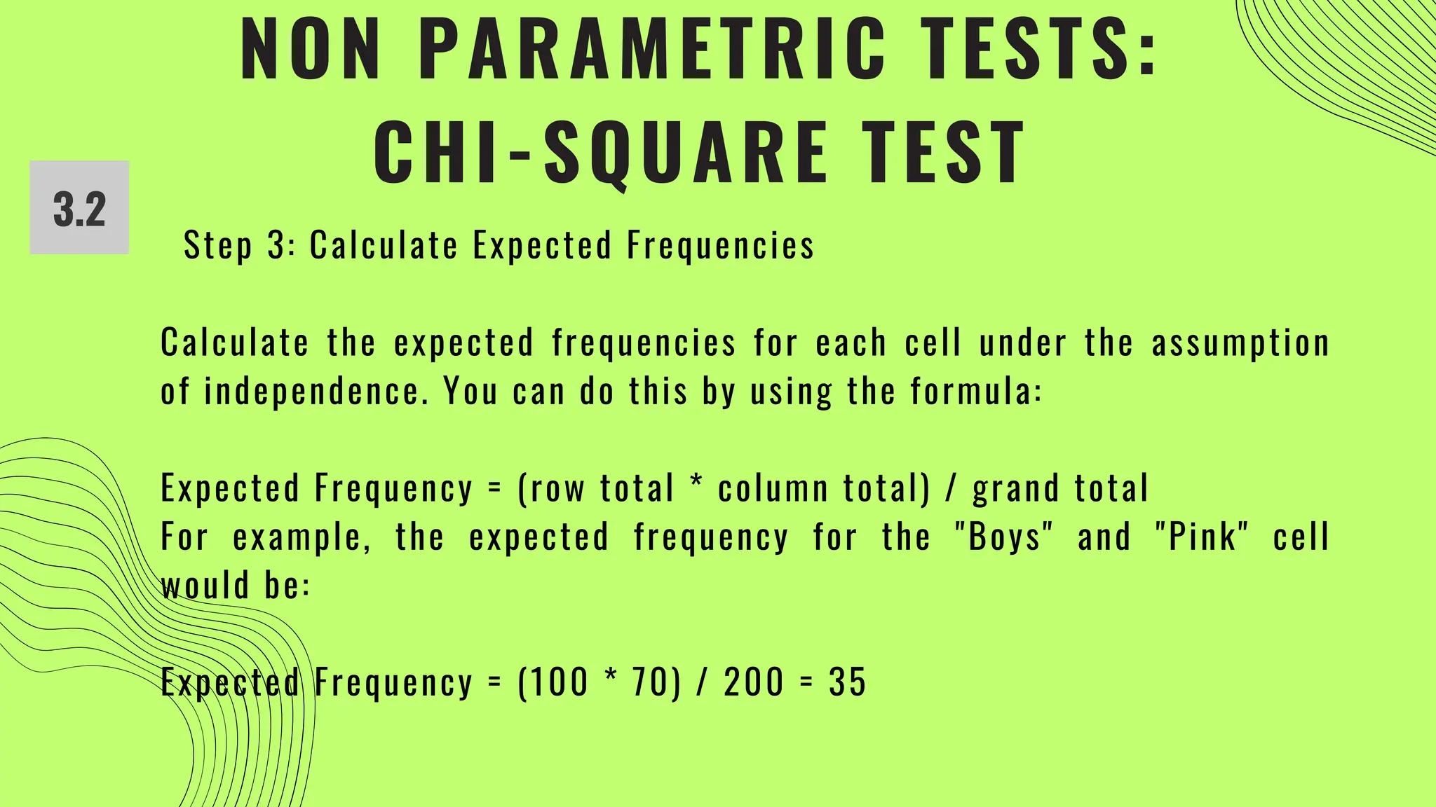 NON PARAMETRIC TESTS:
CHI-SQUARE TEST
3.2
Step 3: Calculate Expected Frequencies
Calculate the expected frequencies for each cell under the assumption
of independence. You can do this by using the formula:
Expected Frequency = (row total * column total) / grand total
For example, the expected frequency for the "Boys" and "Pink" cell
would be:
Expected Frequency = (100 * 70) / 200 = 35
 