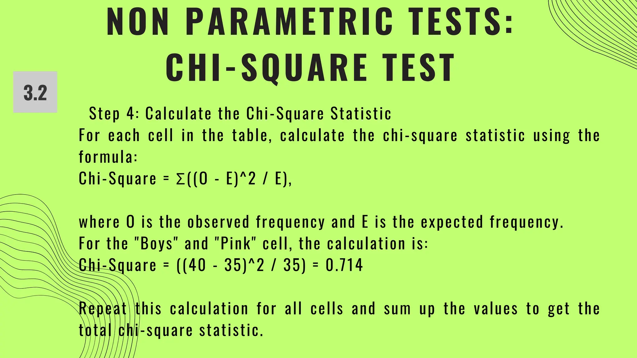 NON PARAMETRIC TESTS:
CHI-SQUARE TEST
3.2
Step 4: Calculate the Chi-Square Statistic
For each cell in the table, calculate the chi-square statistic using the
formula:
Chi-Square = Σ((O - E)^2 / E),
where O is the observed frequency and E is the expected frequency.
For the "Boys" and "Pink" cell, the calculation is:
Chi-Square = ((40 - 35)^2 / 35) = 0.714
Repeat this calculation for all cells and sum up the values to get the
total chi-square statistic.
 