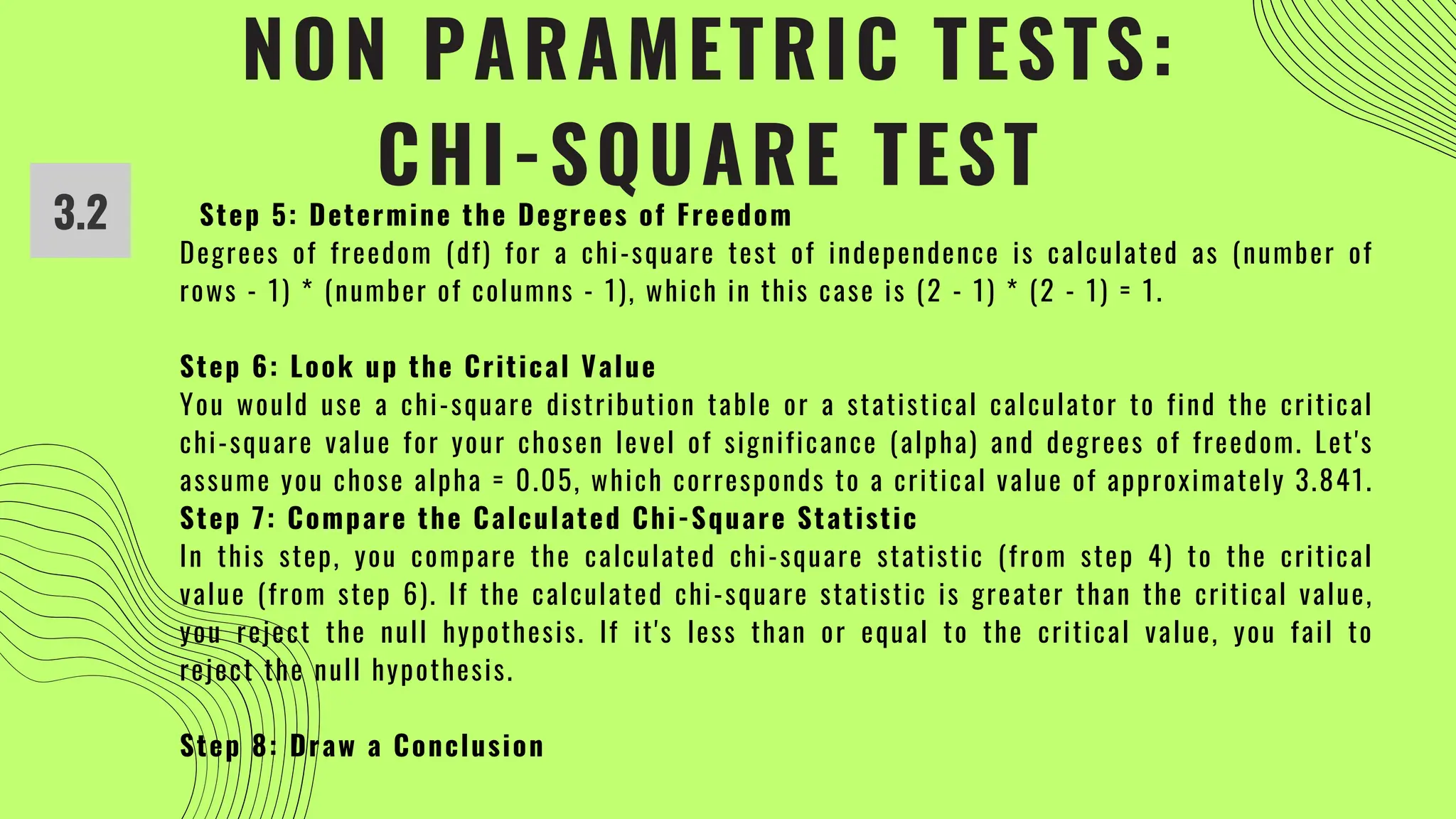 NON PARAMETRIC TESTS:
CHI-SQUARE TEST
3.2 Step 5: Determine the Degrees of Freedom
Degrees of freedom (df) for a chi-square test of independence is calculated as (number of
rows - 1) * (number of columns - 1), which in this case is (2 - 1) * (2 - 1) = 1.
Step 6: Look up the Critical Value
You would use a chi-square distribution table or a statistical calculator to find the critical
chi-square value for your chosen level of significance (alpha) and degrees of freedom. Let's
assume you chose alpha = 0.05, which corresponds to a critical value of approximately 3.841.
Step 7: Compare the Calculated Chi-Square Statistic
In this step, you compare the calculated chi-square statistic (from step 4) to the critical
value (from step 6). If the calculated chi-square statistic is greater than the critical value,
you reject the null hypothesis. If it's less than or equal to the critical value, you fail to
reject the null hypothesis.
Step 8: Draw a Conclusion
 