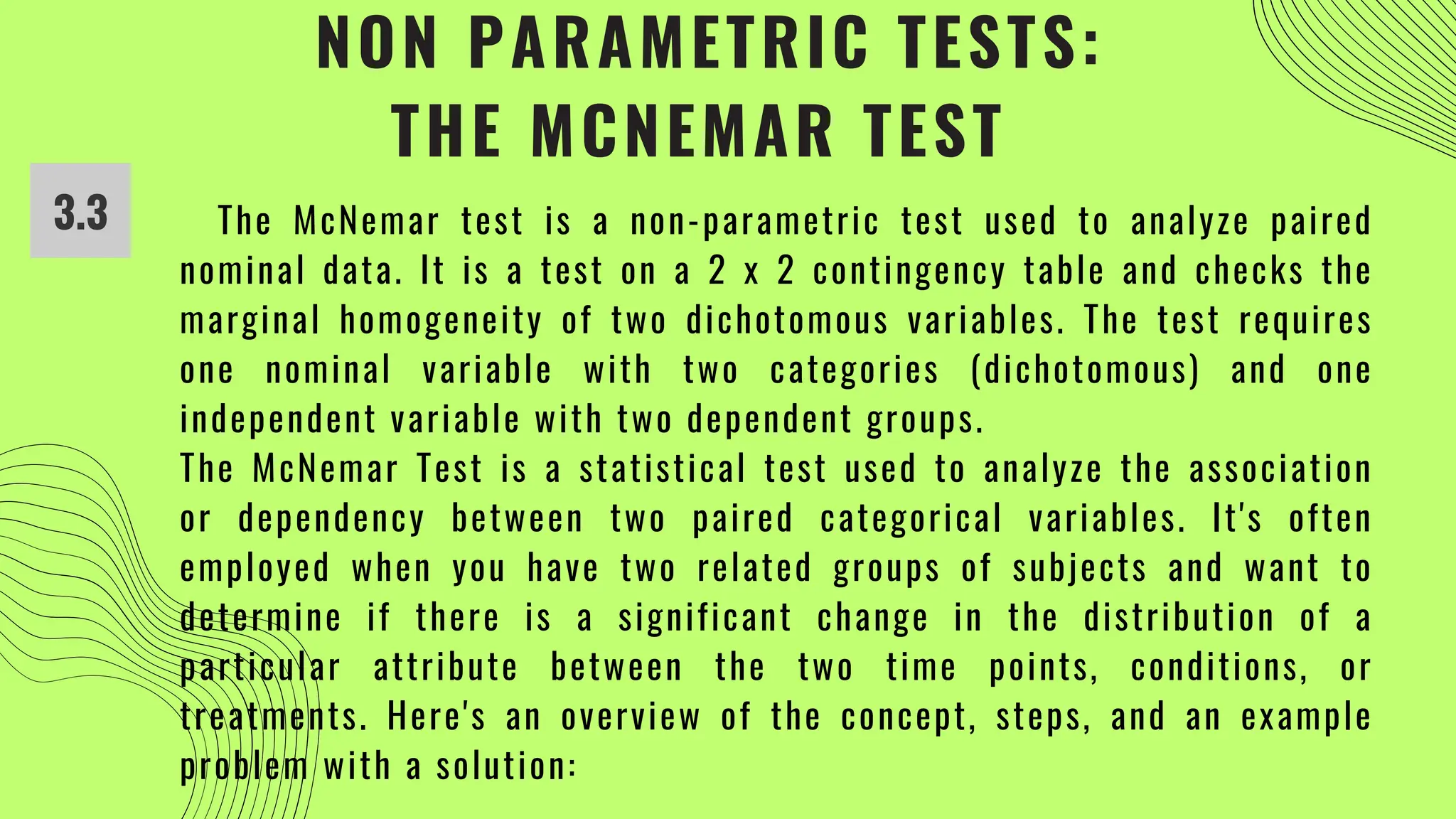 NON PARAMETRIC TESTS:
THE MCNEMAR TEST
3.3 The McNemar test is a non-parametric test used to analyze paired
nominal data. It is a test on a 2 x 2 contingency table and checks the
marginal homogeneity of two dichotomous variables. The test requires
one nominal variable with two categories (dichotomous) and one
independent variable with two dependent groups.
The McNemar Test is a statistical test used to analyze the association
or dependency between two paired categorical variables. It's often
employed when you have two related groups of subjects and want to
determine if there is a significant change in the distribution of a
particular attribute between the two time points, conditions, or
treatments. Here's an overview of the concept, steps, and an example
problem with a solution:
 