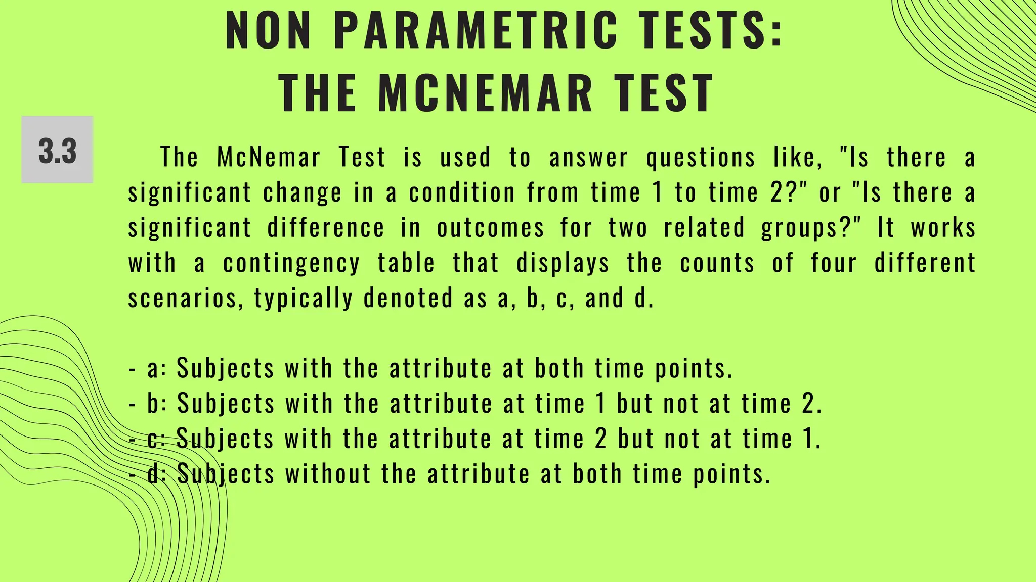 NON PARAMETRIC TESTS:
THE MCNEMAR TEST
3.3 The McNemar Test is used to answer questions like, "Is there a
significant change in a condition from time 1 to time 2?" or "Is there a
significant difference in outcomes for two related groups?" It works
with a contingency table that displays the counts of four different
scenarios, typically denoted as a, b, c, and d.
- a: Subjects with the attribute at both time points.
- b: Subjects with the attribute at time 1 but not at time 2.
- c: Subjects with the attribute at time 2 but not at time 1.
- d: Subjects without the attribute at both time points.
 