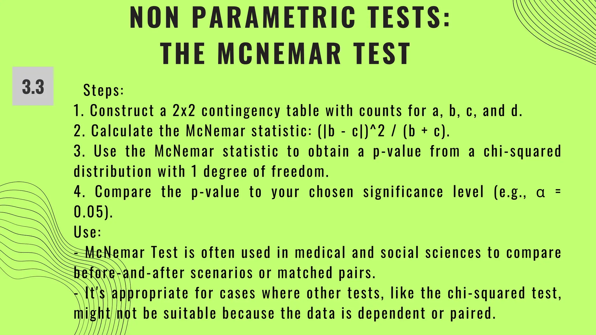 NON PARAMETRIC TESTS:
THE MCNEMAR TEST
3.3 Steps:
1. Construct a 2x2 contingency table with counts for a, b, c, and d.
2. Calculate the McNemar statistic: (|b - c|)^2 / (b + c).
3. Use the McNemar statistic to obtain a p-value from a chi-squared
distribution with 1 degree of freedom.
4. Compare the p-value to your chosen significance level (e.g., α =
0.05).
Use:
- McNemar Test is often used in medical and social sciences to compare
before-and-after scenarios or matched pairs.
- It's appropriate for cases where other tests, like the chi-squared test,
might not be suitable because the data is dependent or paired.
 