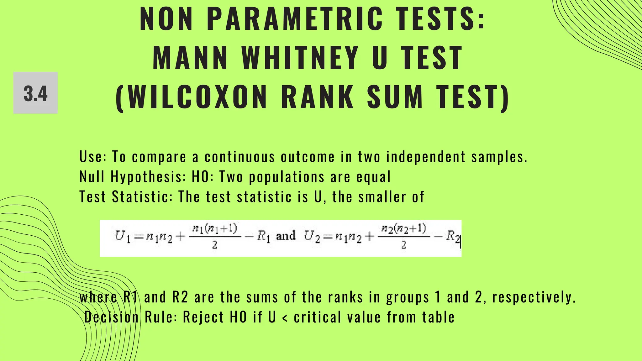 NON PARAMETRIC TESTS:
MANN WHITNEY U TEST
(WILCOXON RANK SUM TEST)
Use: To compare a continuous outcome in two independent samples.
Null Hypothesis: H0: Two populations are equal
Test Statistic: The test statistic is U, the smaller of
where R1 and R2 are the sums of the ranks in groups 1 and 2, respectively.
Decision Rule: Reject H0 if U < critical value from table
3.4
 