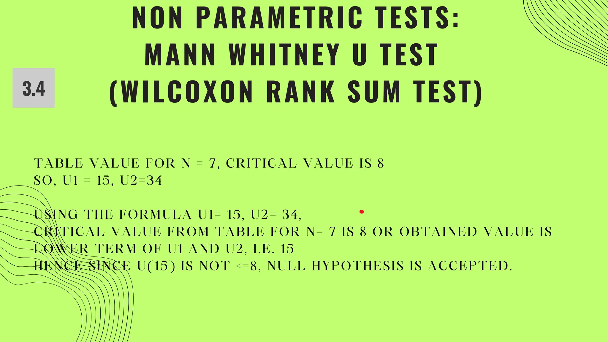 NON PARAMETRIC TESTS:
MANN WHITNEY U TEST
(WILCOXON RANK SUM TEST)
3.4
TABLE VALUE FOR N = 7, CRITICAL VALUE IS 8
SO, U1 = 15, U2=34
USING THE FORMULA U1= 15, U2= 34,
CRITICAL VALUE FROM TABLE FOR N= 7 IS 8 OR OBTAINED VALUE IS
LOWER TERM OF U1 AND U2, I.E. 15
HENCE SINCE U(15) IS NOT <=8, NULL HYPOTHESIS IS ACCEPTED.
 