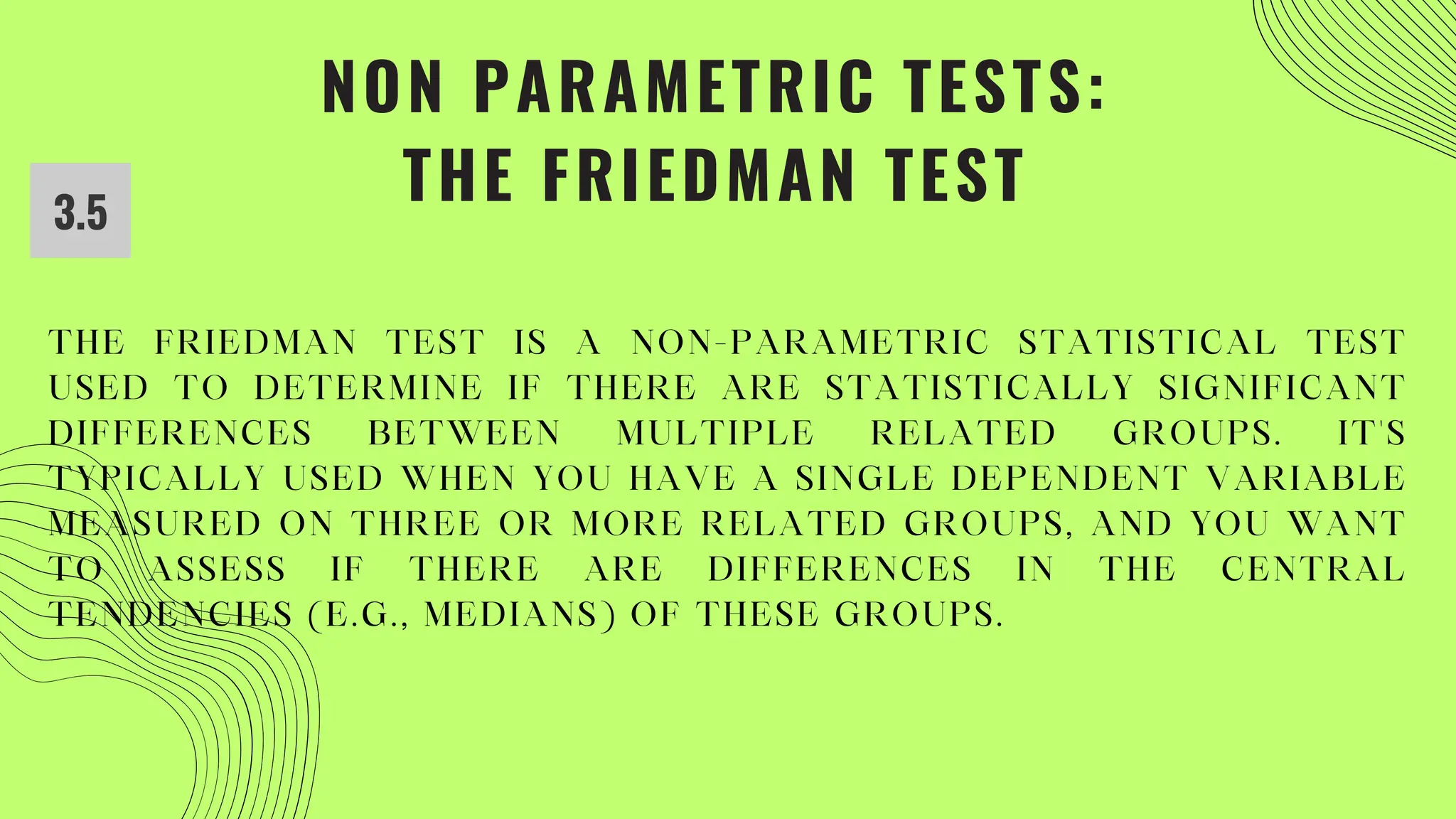 NON PARAMETRIC TESTS:
THE FRIEDMAN TEST
3.5
THE FRIEDMAN TEST IS A NON-PARAMETRIC STATISTICAL TEST
USED TO DETERMINE IF THERE ARE STATISTICALLY SIGNIFICANT
DIFFERENCES BETWEEN MULTIPLE RELATED GROUPS. IT'S
TYPICALLY USED WHEN YOU HAVE A SINGLE DEPENDENT VARIABLE
MEASURED ON THREE OR MORE RELATED GROUPS, AND YOU WANT
TO ASSESS IF THERE ARE DIFFERENCES IN THE CENTRAL
TENDENCIES (E.G., MEDIANS) OF THESE GROUPS.
 