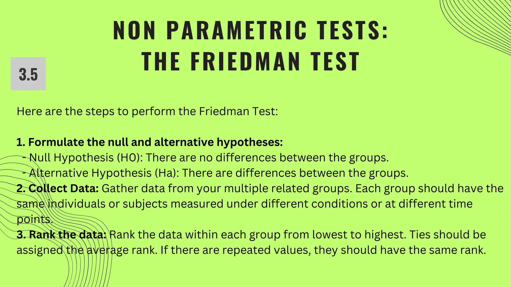 NON PARAMETRIC TESTS:
THE FRIEDMAN TEST
3.5
Here are the steps to perform the Friedman Test:
1. Formulate the null and alternative hypotheses:
- Null Hypothesis (H0): There are no differences between the groups.
- Alternative Hypothesis (Ha): There are differences between the groups.
2. Collect Data: Gather data from your multiple related groups. Each group should have the
same individuals or subjects measured under different conditions or at different time
points.
3. Rank the data: Rank the data within each group from lowest to highest. Ties should be
assigned the average rank. If there are repeated values, they should have the same rank.
 