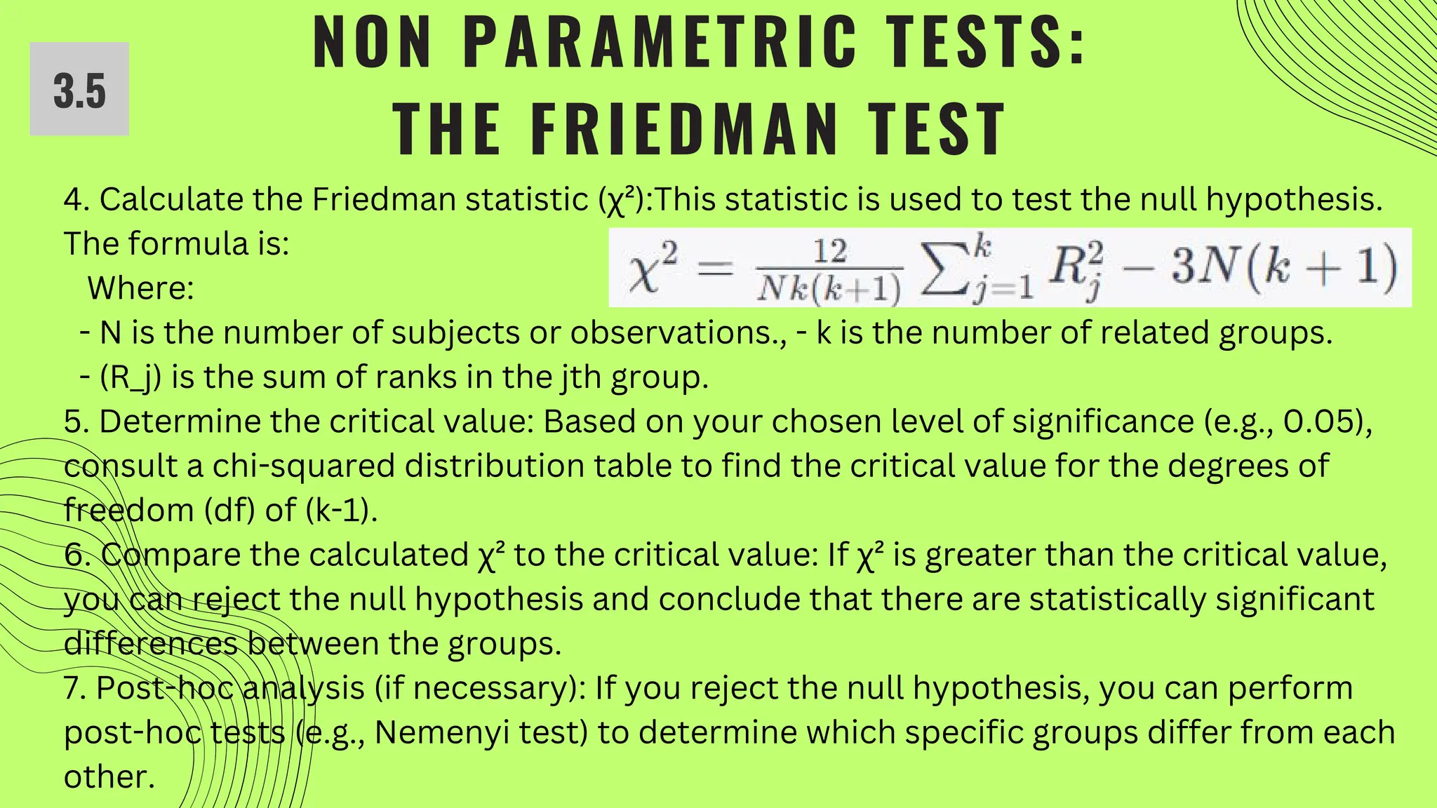 NON PARAMETRIC TESTS:
THE FRIEDMAN TEST
4. Calculate the Friedman statistic (χ²):This statistic is used to test the null hypothesis.
The formula is:
Where:
- N is the number of subjects or observations., - k is the number of related groups.
- (R_j) is the sum of ranks in the jth group.
5. Determine the critical value: Based on your chosen level of significance (e.g., 0.05),
consult a chi-squared distribution table to find the critical value for the degrees of
freedom (df) of (k-1).
6. Compare the calculated χ² to the critical value: If χ² is greater than the critical value,
you can reject the null hypothesis and conclude that there are statistically significant
differences between the groups.
7. Post-hoc analysis (if necessary): If you reject the null hypothesis, you can perform
post-hoc tests (e.g., Nemenyi test) to determine which specific groups differ from each
other.
3.5
 