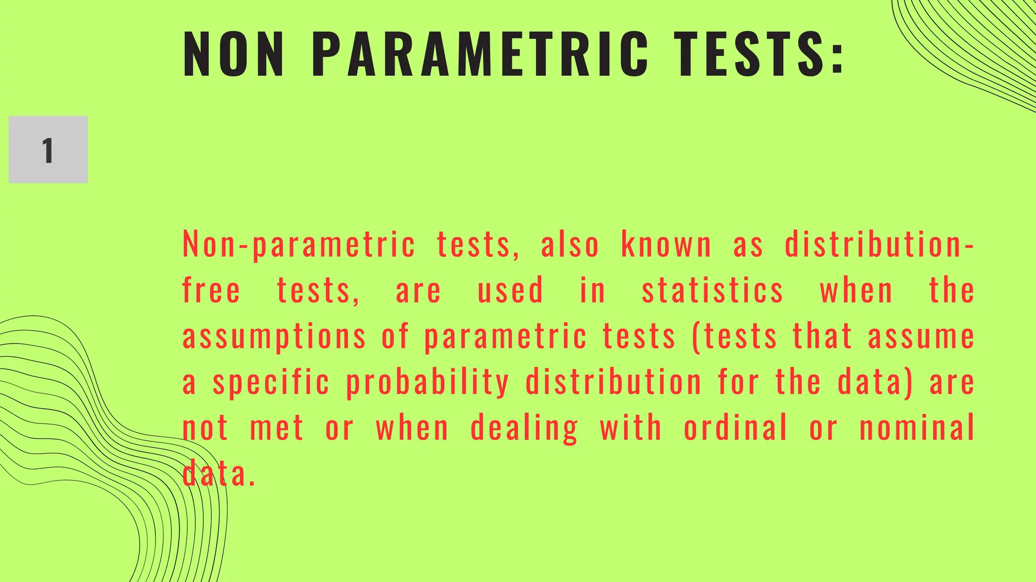NON PARAMETRIC TESTS:
1
Non-parametric tests, also known as distribution-
free tests, are used in statistics when the
assumptions of parametric tests (tests that assume
a specific probability distribution for the data) are
not met or when dealing with ordinal or nominal
data.
 