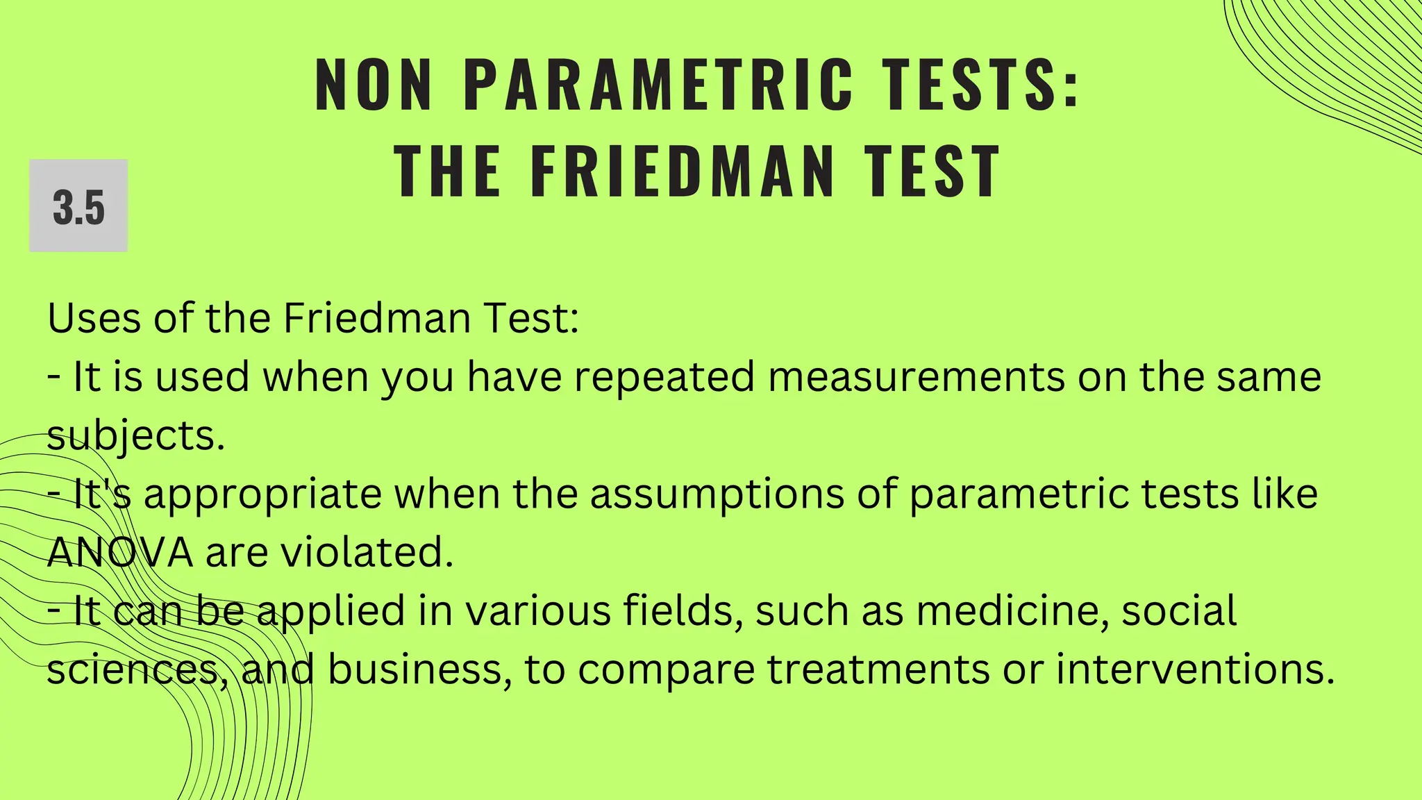 NON PARAMETRIC TESTS:
THE FRIEDMAN TEST
3.5
Uses of the Friedman Test:
- It is used when you have repeated measurements on the same
subjects.
- It's appropriate when the assumptions of parametric tests like
ANOVA are violated.
- It can be applied in various fields, such as medicine, social
sciences, and business, to compare treatments or interventions.
 