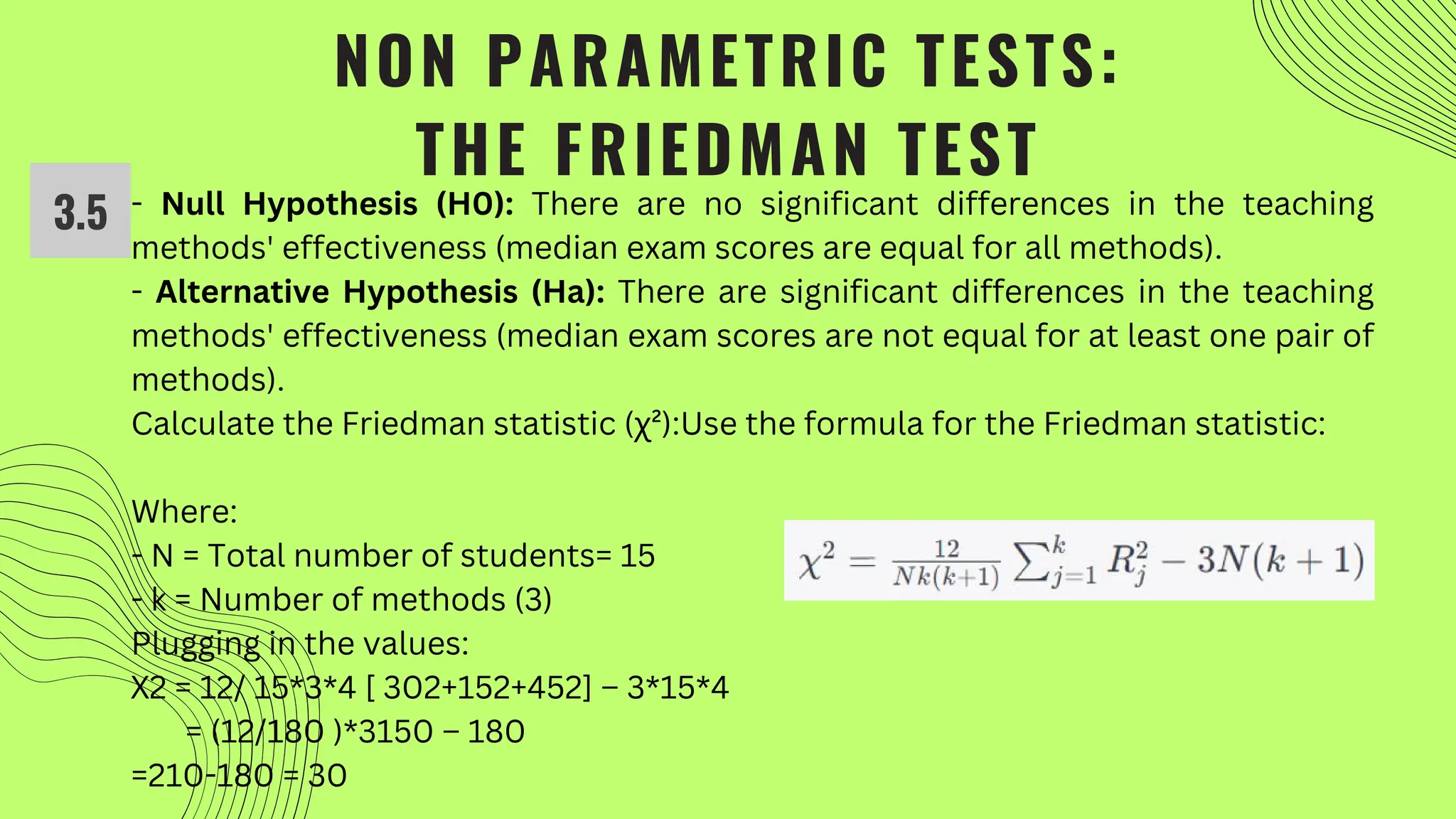 NON PARAMETRIC TESTS:
THE FRIEDMAN TEST
- Null Hypothesis (H0): There are no significant differences in the teaching
methods' effectiveness (median exam scores are equal for all methods).
- Alternative Hypothesis (Ha): There are significant differences in the teaching
methods' effectiveness (median exam scores are not equal for at least one pair of
methods).
Calculate the Friedman statistic (χ²):Use the formula for the Friedman statistic:
Where:
- N = Total number of students= 15
- k = Number of methods (3)
Plugging in the values:
Χ2 = 12/ 15*3*4 [ 302+152+452] – 3*15*4
= (12/180 )*3150 – 180
=210-180 = 30
3.5
 
