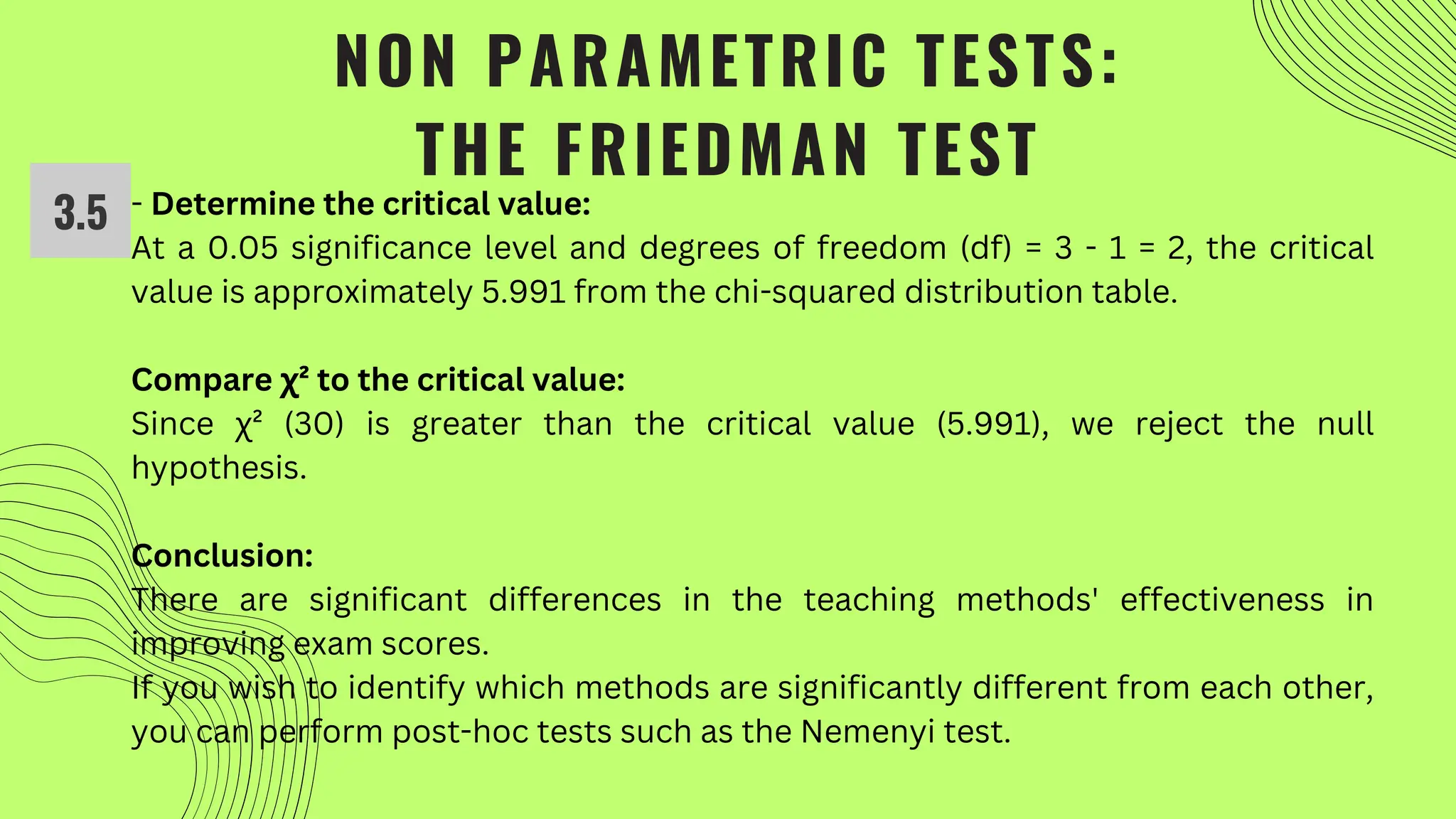 NON PARAMETRIC TESTS:
THE FRIEDMAN TEST
- Determine the critical value:
At a 0.05 significance level and degrees of freedom (df) = 3 - 1 = 2, the critical
value is approximately 5.991 from the chi-squared distribution table.
Compare χ² to the critical value:
Since χ² (30) is greater than the critical value (5.991), we reject the null
hypothesis.
Conclusion:
There are significant differences in the teaching methods' effectiveness in
improving exam scores.
If you wish to identify which methods are significantly different from each other,
you can perform post-hoc tests such as the Nemenyi test.
3.5
 