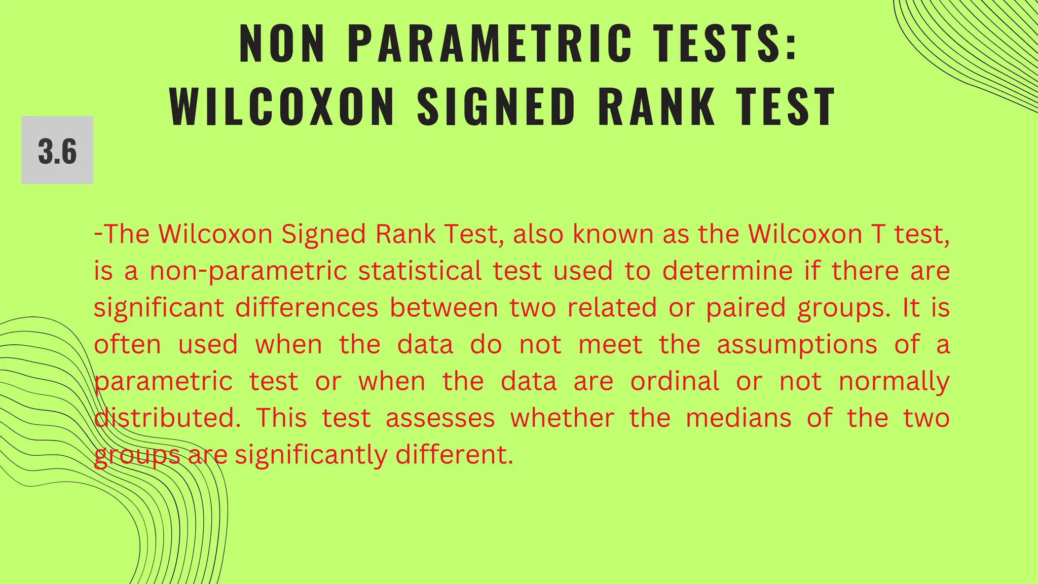 NON PARAMETRIC TESTS:
WILCOXON SIGNED RANK TEST
-The Wilcoxon Signed Rank Test, also known as the Wilcoxon T test,
is a non-parametric statistical test used to determine if there are
significant differences between two related or paired groups. It is
often used when the data do not meet the assumptions of a
parametric test or when the data are ordinal or not normally
distributed. This test assesses whether the medians of the two
groups are significantly different.
3.6
 