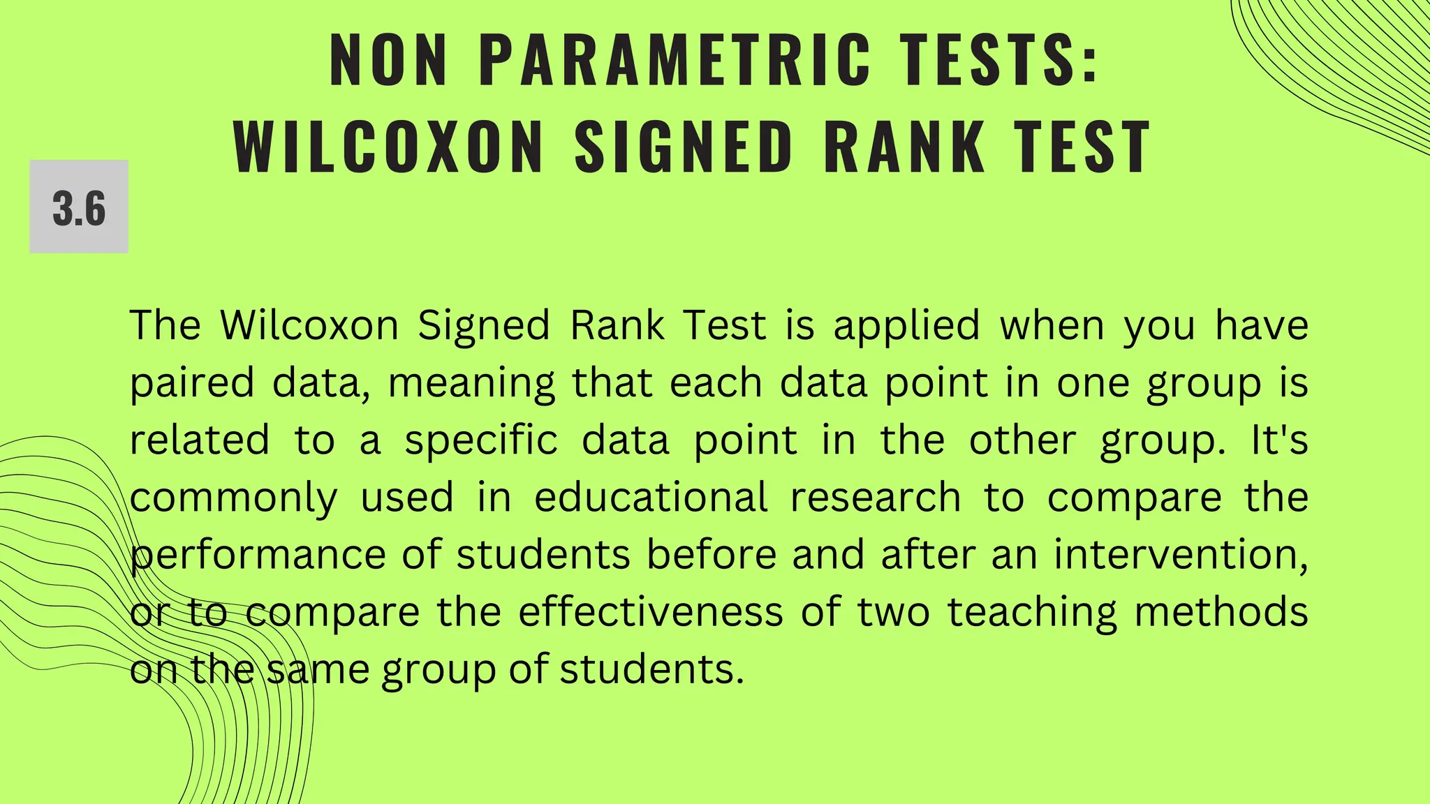 NON PARAMETRIC TESTS:
WILCOXON SIGNED RANK TEST
The Wilcoxon Signed Rank Test is applied when you have
paired data, meaning that each data point in one group is
related to a specific data point in the other group. It's
commonly used in educational research to compare the
performance of students before and after an intervention,
or to compare the effectiveness of two teaching methods
on the same group of students.
3.6
 