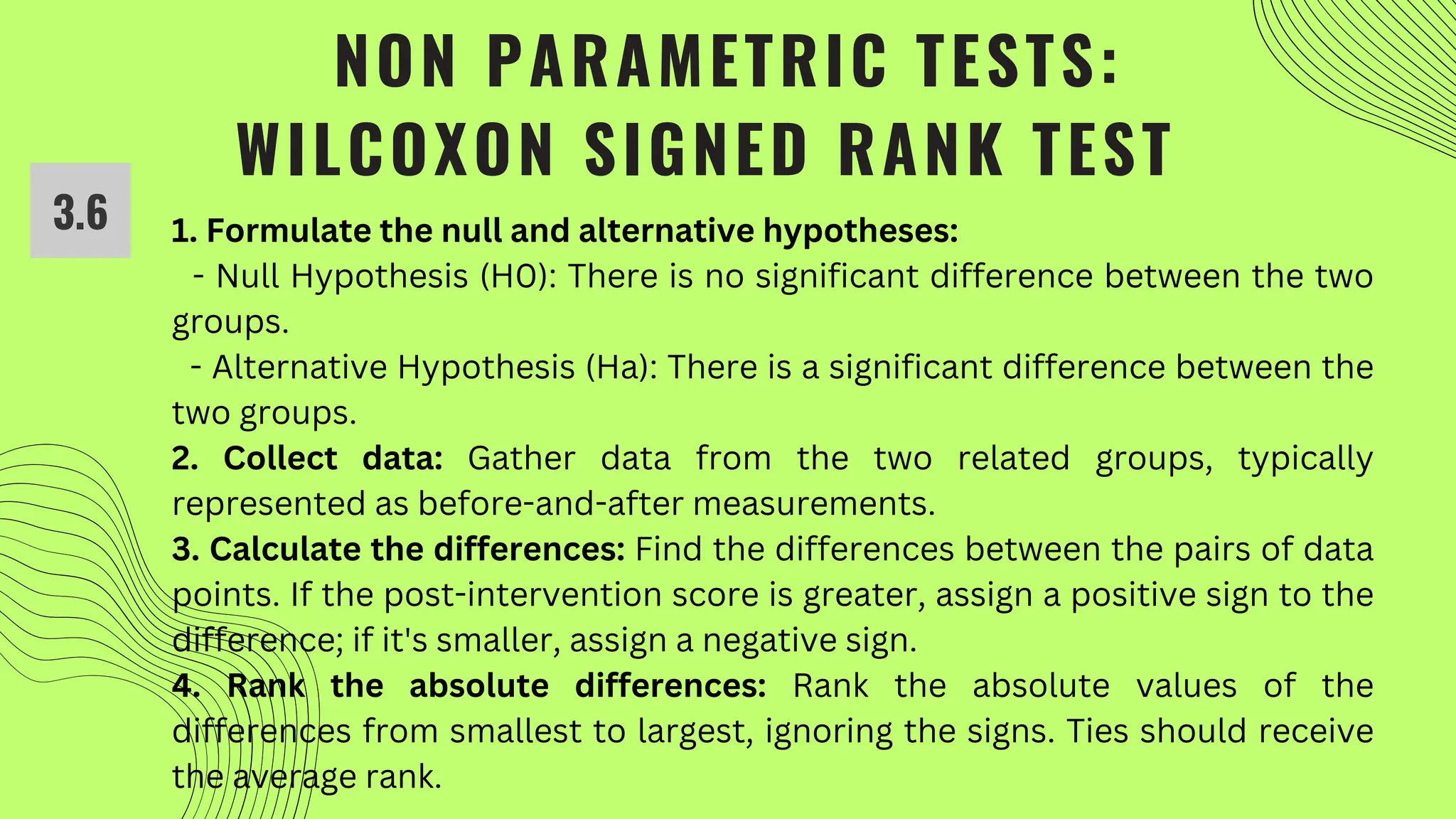 NON PARAMETRIC TESTS:
WILCOXON SIGNED RANK TEST
1. Formulate the null and alternative hypotheses:
- Null Hypothesis (H0): There is no significant difference between the two
groups.
- Alternative Hypothesis (Ha): There is a significant difference between the
two groups.
2. Collect data: Gather data from the two related groups, typically
represented as before-and-after measurements.
3. Calculate the differences: Find the differences between the pairs of data
points. If the post-intervention score is greater, assign a positive sign to the
difference; if it's smaller, assign a negative sign.
4. Rank the absolute differences: Rank the absolute values of the
differences from smallest to largest, ignoring the signs. Ties should receive
the average rank.
3.6
 