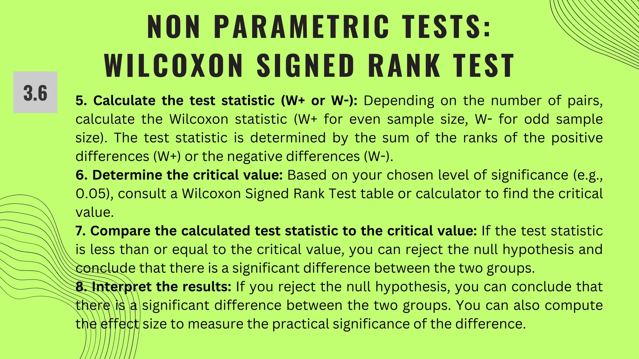 NON PARAMETRIC TESTS:
WILCOXON SIGNED RANK TEST
5. Calculate the test statistic (W+ or W-): Depending on the number of pairs,
calculate the Wilcoxon statistic (W+ for even sample size, W- for odd sample
size). The test statistic is determined by the sum of the ranks of the positive
differences (W+) or the negative differences (W-).
6. Determine the critical value: Based on your chosen level of significance (e.g.,
0.05), consult a Wilcoxon Signed Rank Test table or calculator to find the critical
value.
7. Compare the calculated test statistic to the critical value: If the test statistic
is less than or equal to the critical value, you can reject the null hypothesis and
conclude that there is a significant difference between the two groups.
8. Interpret the results: If you reject the null hypothesis, you can conclude that
there is a significant difference between the two groups. You can also compute
the effect size to measure the practical significance of the difference.
3.6
 