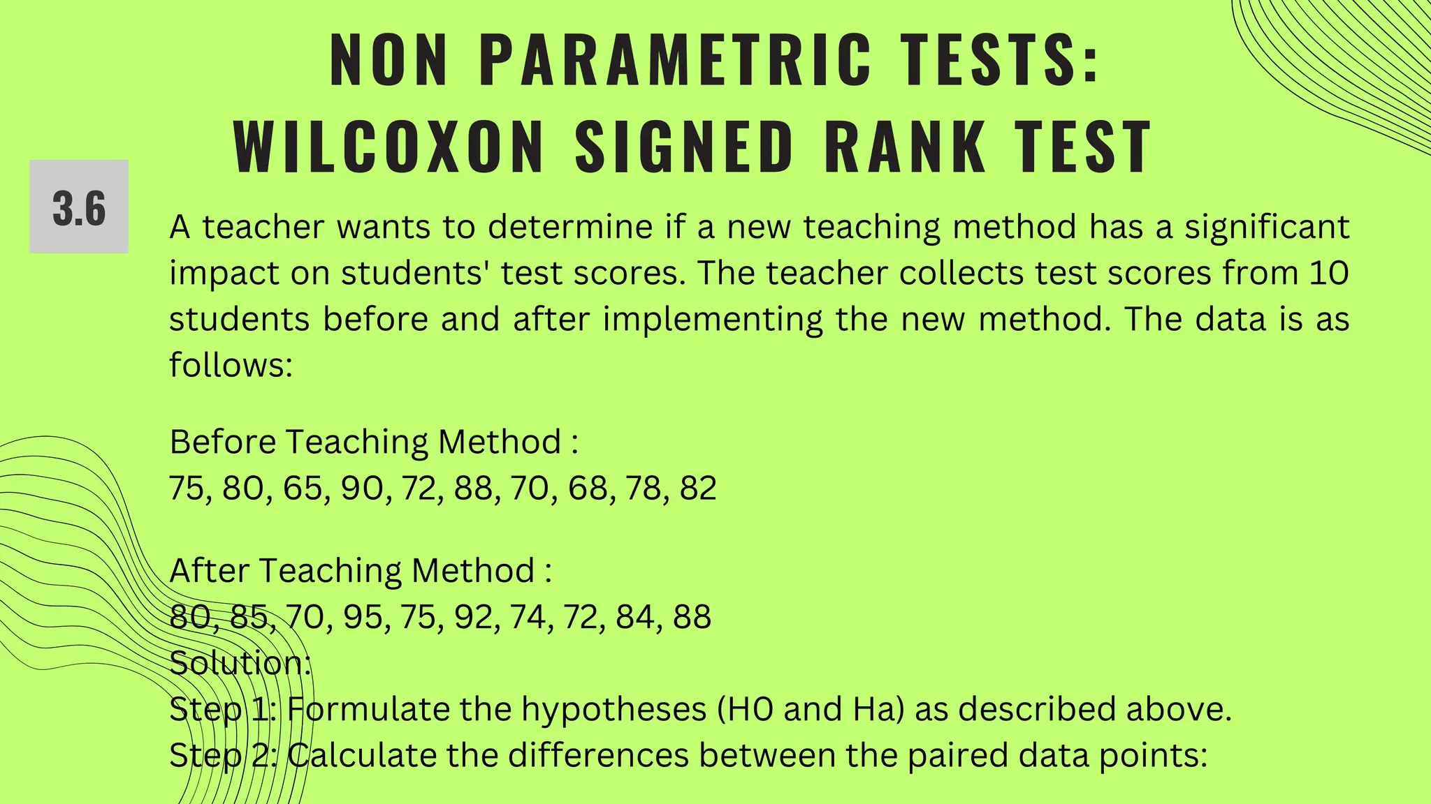 NON PARAMETRIC TESTS:
WILCOXON SIGNED RANK TEST
A teacher wants to determine if a new teaching method has a significant
impact on students' test scores. The teacher collects test scores from 10
students before and after implementing the new method. The data is as
follows:
Before Teaching Method :
75, 80, 65, 90, 72, 88, 70, 68, 78, 82
After Teaching Method :
80, 85, 70, 95, 75, 92, 74, 72, 84, 88
Solution:
Step 1: Formulate the hypotheses (H0 and Ha) as described above.
Step 2: Calculate the differences between the paired data points:
3.6
 