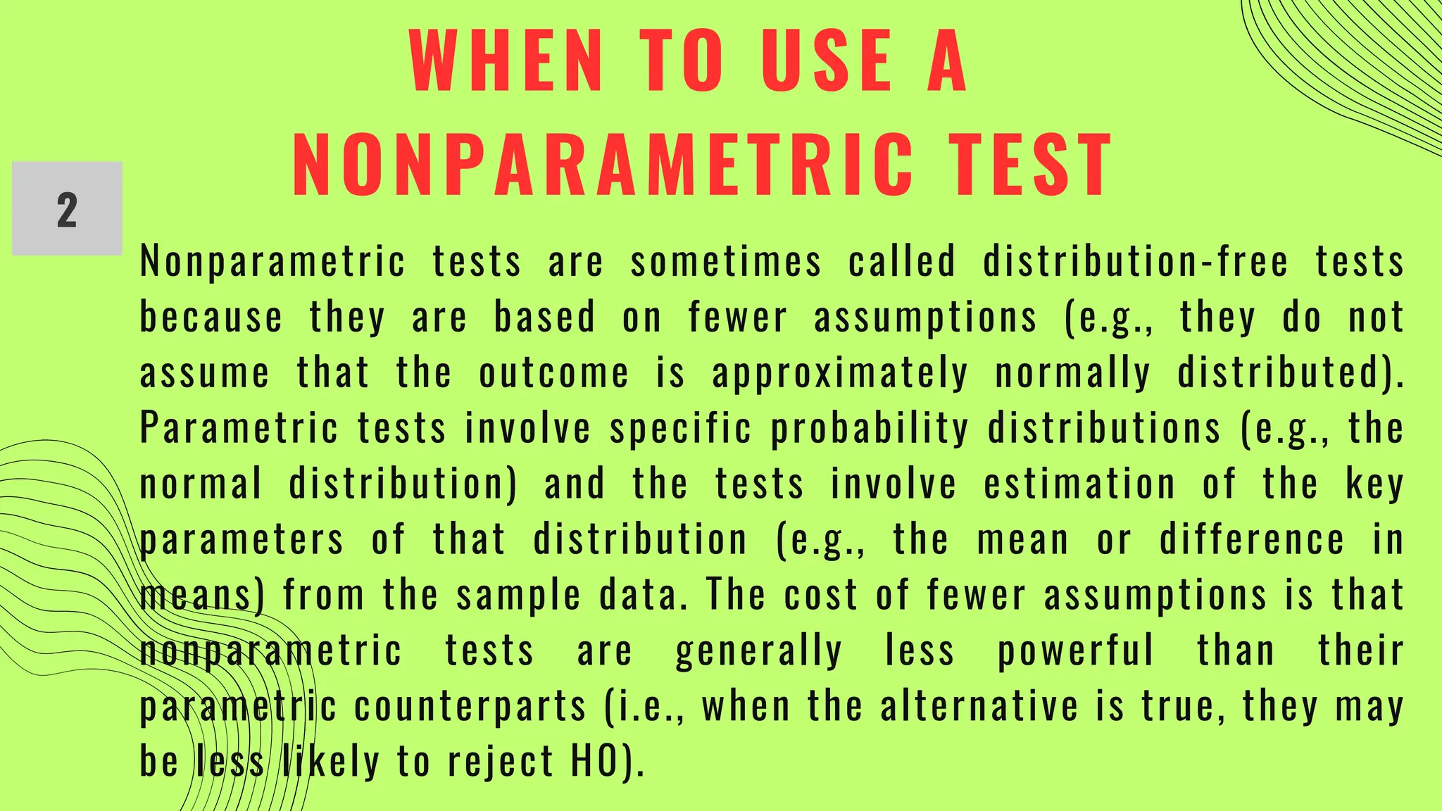 WHEN TO USE A
NONPARAMETRIC TEST
2
Nonparametric tests are sometimes called distribution-free tests
because they are based on fewer assumptions (e.g., they do not
assume that the outcome is approximately normally distributed).
Parametric tests involve specific probability distributions (e.g., the
normal distribution) and the tests involve estimation of the key
parameters of that distribution (e.g., the mean or difference in
means) from the sample data. The cost of fewer assumptions is that
nonparametric tests are generally less powerful than their
parametric counterparts (i.e., when the alternative is true, they may
be less likely to reject H0).
 