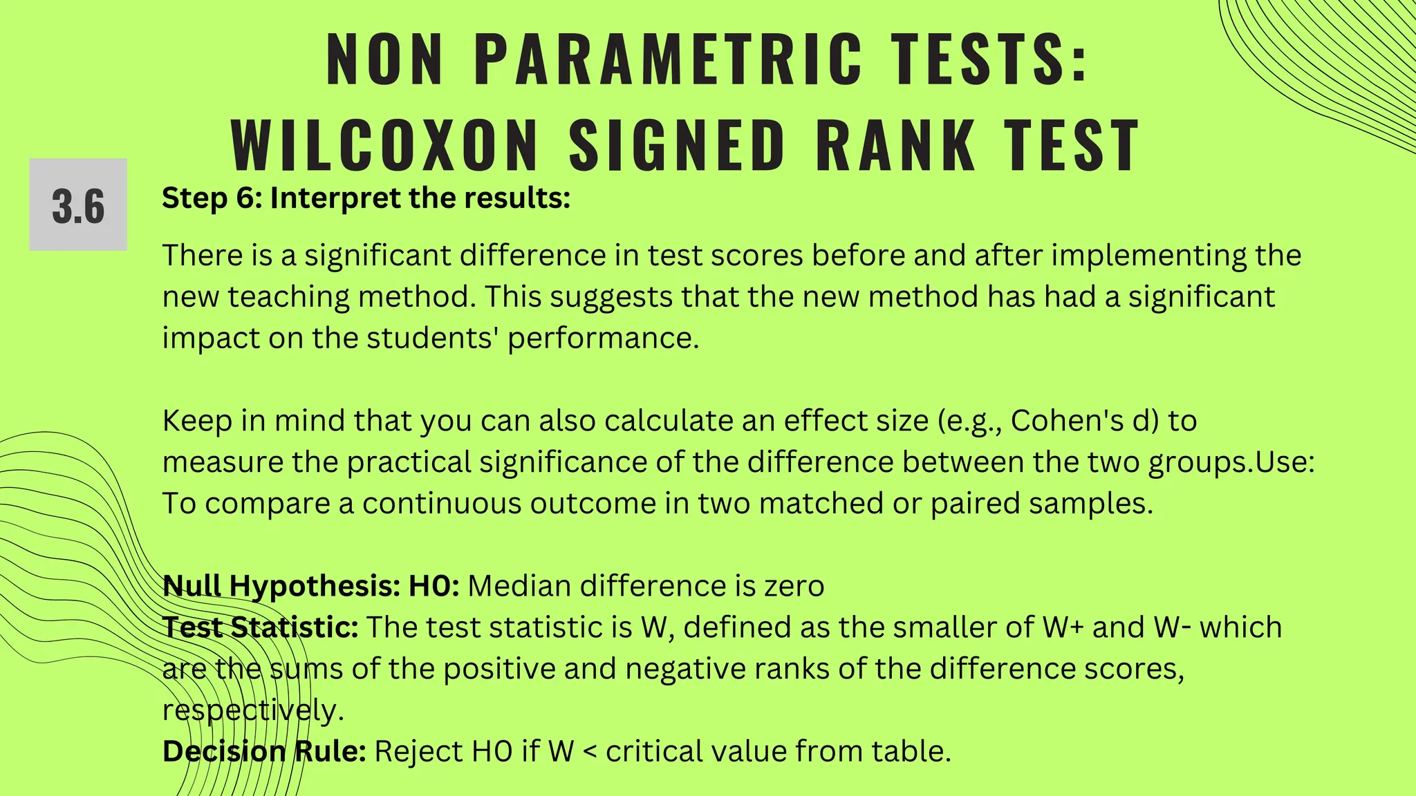 NON PARAMETRIC TESTS:
WILCOXON SIGNED RANK TEST
3.6 Step 6: Interpret the results:
There is a significant difference in test scores before and after implementing the
new teaching method. This suggests that the new method has had a significant
impact on the students' performance.
Keep in mind that you can also calculate an effect size (e.g., Cohen's d) to
measure the practical significance of the difference between the two groups.Use:
To compare a continuous outcome in two matched or paired samples.
Null Hypothesis: H0: Median difference is zero
Test Statistic: The test statistic is W, defined as the smaller of W+ and W- which
are the sums of the positive and negative ranks of the difference scores,
respectively.
Decision Rule: Reject H0 if W < critical value from table.
 