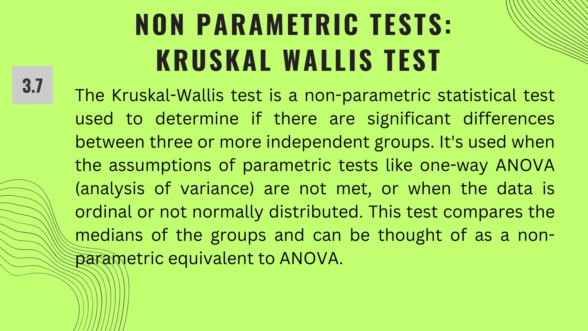 NON PARAMETRIC TESTS:
KRUSKAL WALLIS TEST
3.7 The Kruskal-Wallis test is a non-parametric statistical test
used to determine if there are significant differences
between three or more independent groups. It's used when
the assumptions of parametric tests like one-way ANOVA
(analysis of variance) are not met, or when the data is
ordinal or not normally distributed. This test compares the
medians of the groups and can be thought of as a non-
parametric equivalent to ANOVA.
 