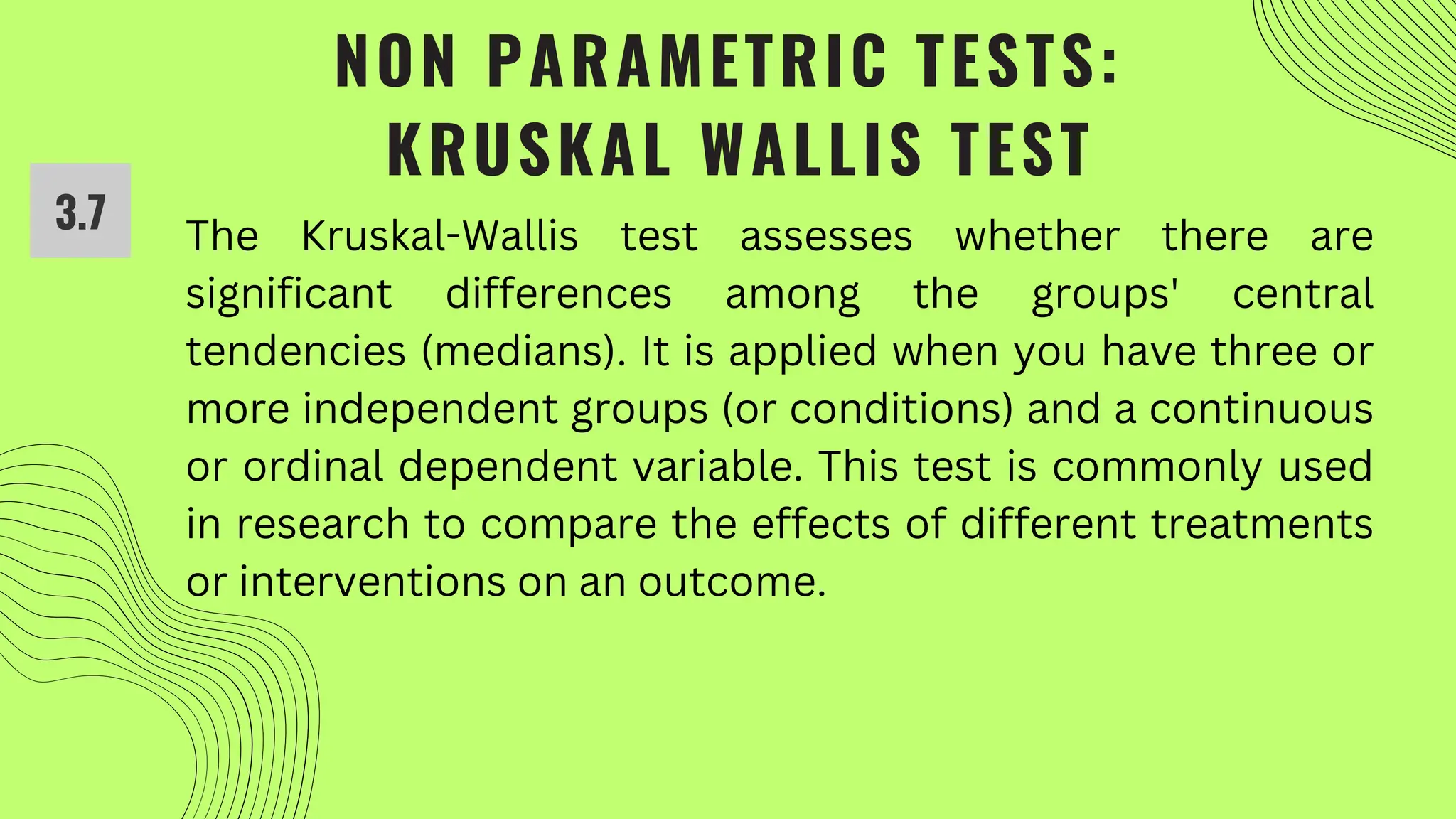 NON PARAMETRIC TESTS:
KRUSKAL WALLIS TEST
3.7 The Kruskal-Wallis test assesses whether there are
significant differences among the groups' central
tendencies (medians). It is applied when you have three or
more independent groups (or conditions) and a continuous
or ordinal dependent variable. This test is commonly used
in research to compare the effects of different treatments
or interventions on an outcome.
 