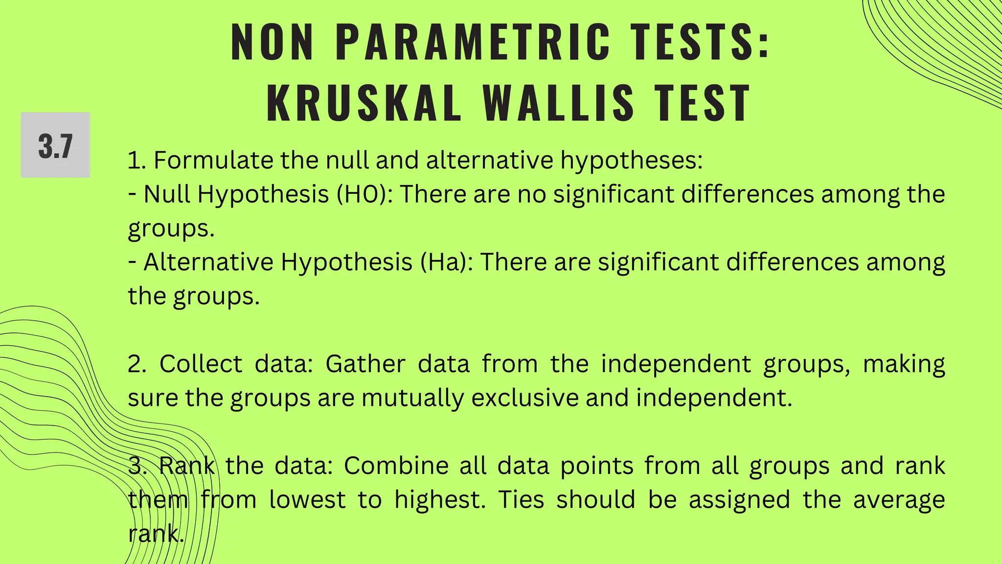 NON PARAMETRIC TESTS:
KRUSKAL WALLIS TEST
3.7 1. Formulate the null and alternative hypotheses:
- Null Hypothesis (H0): There are no significant differences among the
groups.
- Alternative Hypothesis (Ha): There are significant differences among
the groups.
2. Collect data: Gather data from the independent groups, making
sure the groups are mutually exclusive and independent.
3. Rank the data: Combine all data points from all groups and rank
them from lowest to highest. Ties should be assigned the average
rank.
 
