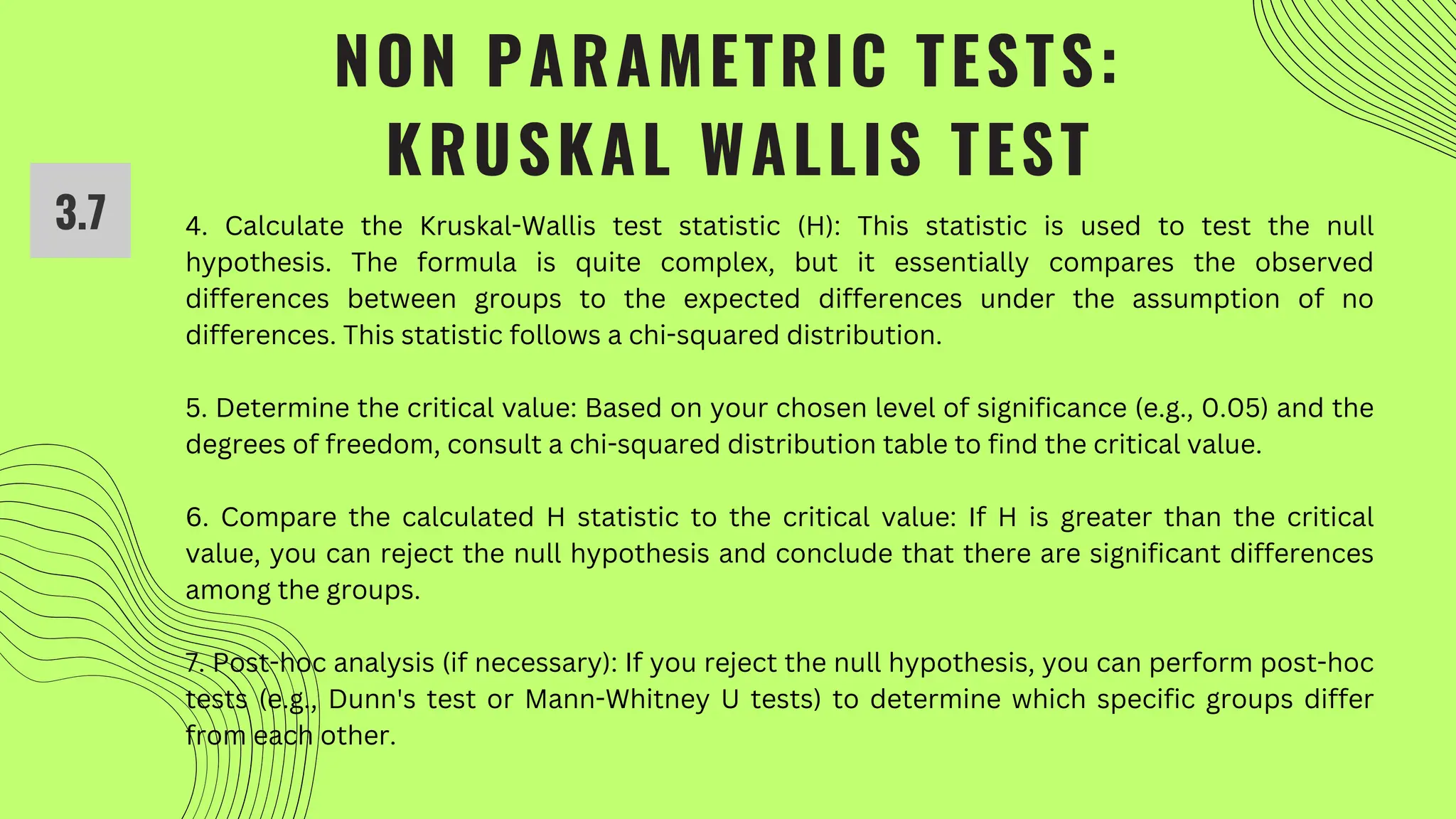 NON PARAMETRIC TESTS:
KRUSKAL WALLIS TEST
3.7 4. Calculate the Kruskal-Wallis test statistic (H): This statistic is used to test the null
hypothesis. The formula is quite complex, but it essentially compares the observed
differences between groups to the expected differences under the assumption of no
differences. This statistic follows a chi-squared distribution.
5. Determine the critical value: Based on your chosen level of significance (e.g., 0.05) and the
degrees of freedom, consult a chi-squared distribution table to find the critical value.
6. Compare the calculated H statistic to the critical value: If H is greater than the critical
value, you can reject the null hypothesis and conclude that there are significant differences
among the groups.
7. Post-hoc analysis (if necessary): If you reject the null hypothesis, you can perform post-hoc
tests (e.g., Dunn's test or Mann-Whitney U tests) to determine which specific groups differ
from each other.
 