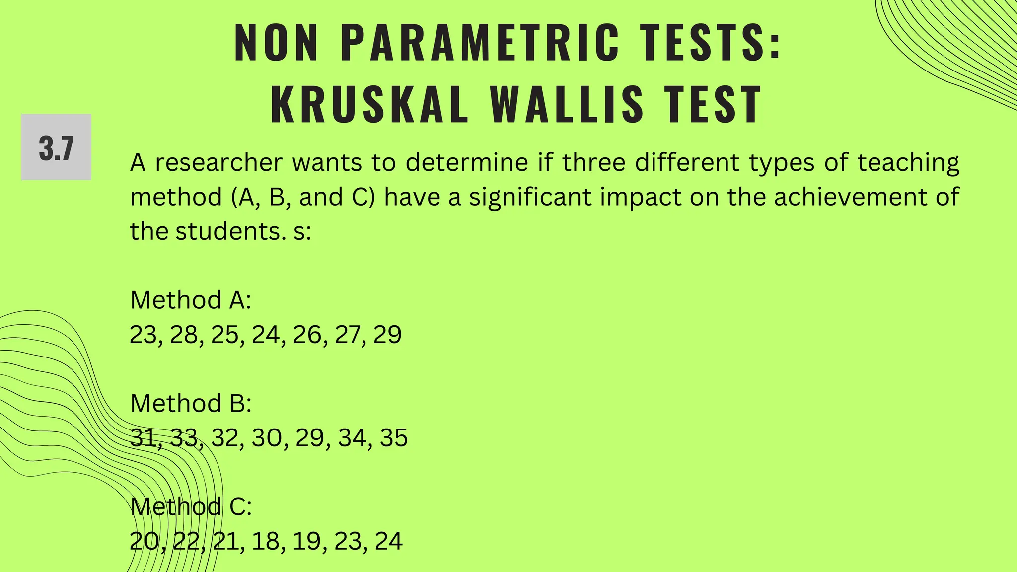NON PARAMETRIC TESTS:
KRUSKAL WALLIS TEST
3.7 A researcher wants to determine if three different types of teaching
method (A, B, and C) have a significant impact on the achievement of
the students. s:
Method A:
23, 28, 25, 24, 26, 27, 29
Method B:
31, 33, 32, 30, 29, 34, 35
Method C:
20, 22, 21, 18, 19, 23, 24
 