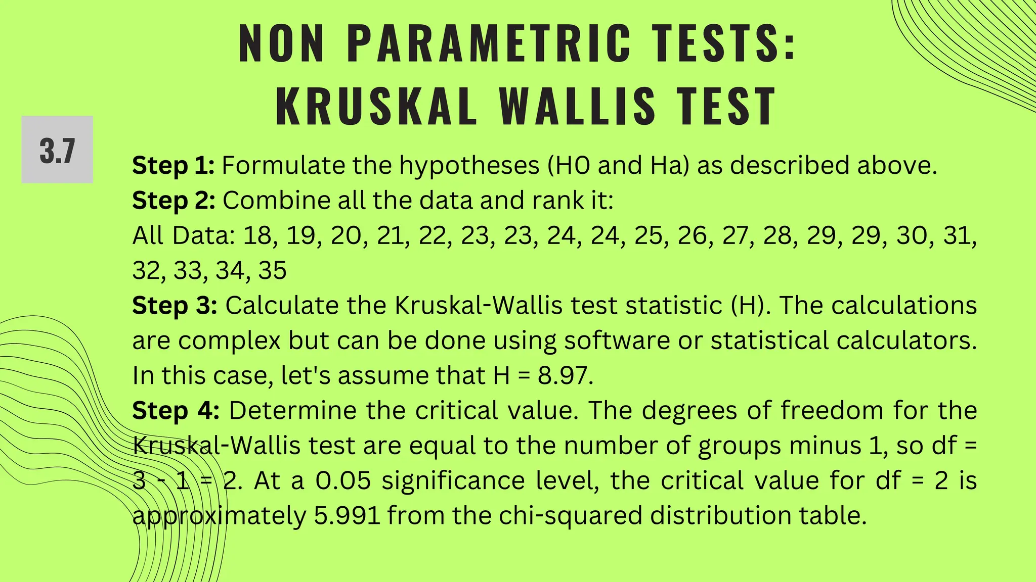 NON PARAMETRIC TESTS:
KRUSKAL WALLIS TEST
3.7 Step 1: Formulate the hypotheses (H0 and Ha) as described above.
Step 2: Combine all the data and rank it:
All Data: 18, 19, 20, 21, 22, 23, 23, 24, 24, 25, 26, 27, 28, 29, 29, 30, 31,
32, 33, 34, 35
Step 3: Calculate the Kruskal-Wallis test statistic (H). The calculations
are complex but can be done using software or statistical calculators.
In this case, let's assume that H = 8.97.
Step 4: Determine the critical value. The degrees of freedom for the
Kruskal-Wallis test are equal to the number of groups minus 1, so df =
3 - 1 = 2. At a 0.05 significance level, the critical value for df = 2 is
approximately 5.991 from the chi-squared distribution table.
 
