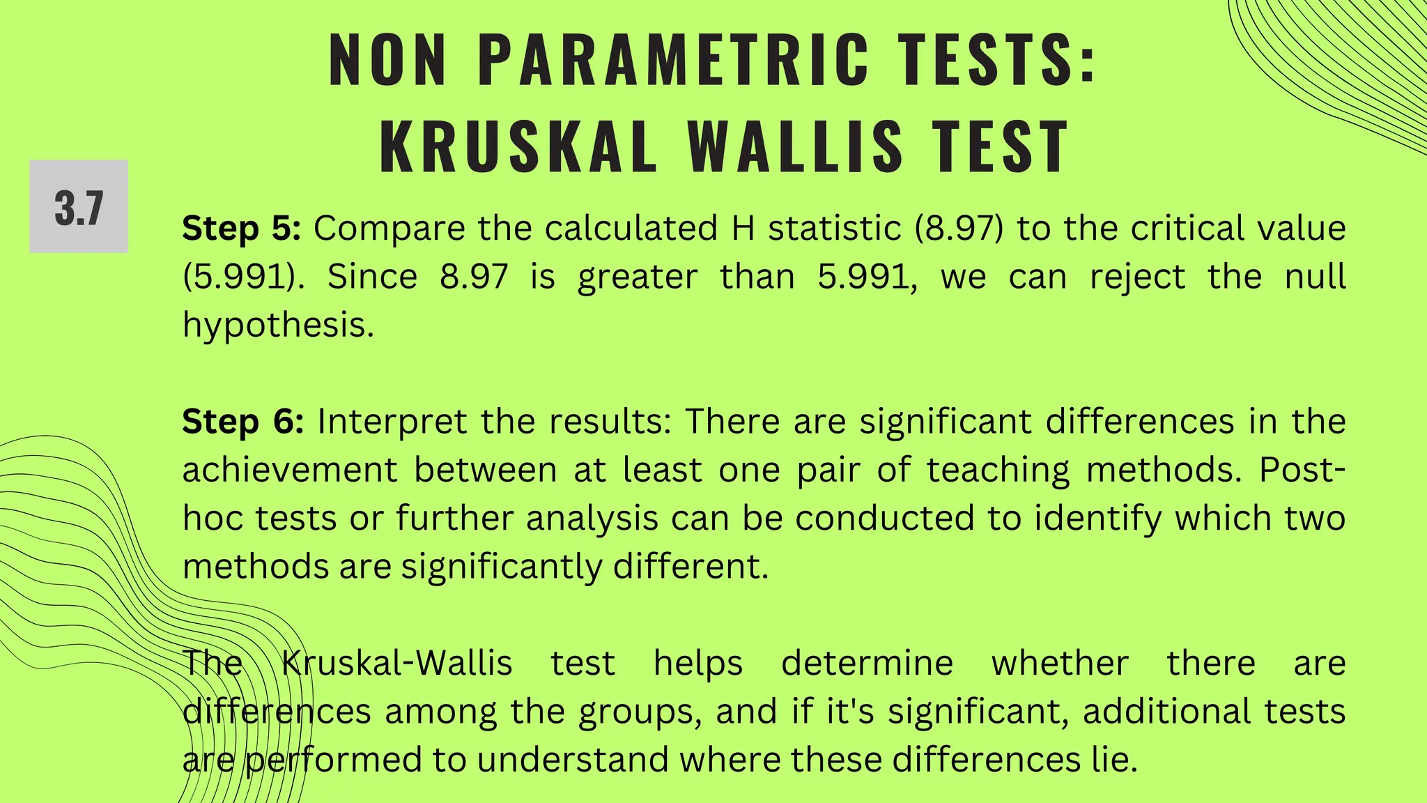 NON PARAMETRIC TESTS:
KRUSKAL WALLIS TEST
3.7 Step 5: Compare the calculated H statistic (8.97) to the critical value
(5.991). Since 8.97 is greater than 5.991, we can reject the null
hypothesis.
Step 6: Interpret the results: There are significant differences in the
achievement between at least one pair of teaching methods. Post-
hoc tests or further analysis can be conducted to identify which two
methods are significantly different.
The Kruskal-Wallis test helps determine whether there are
differences among the groups, and if it's significant, additional tests
are performed to understand where these differences lie.
 