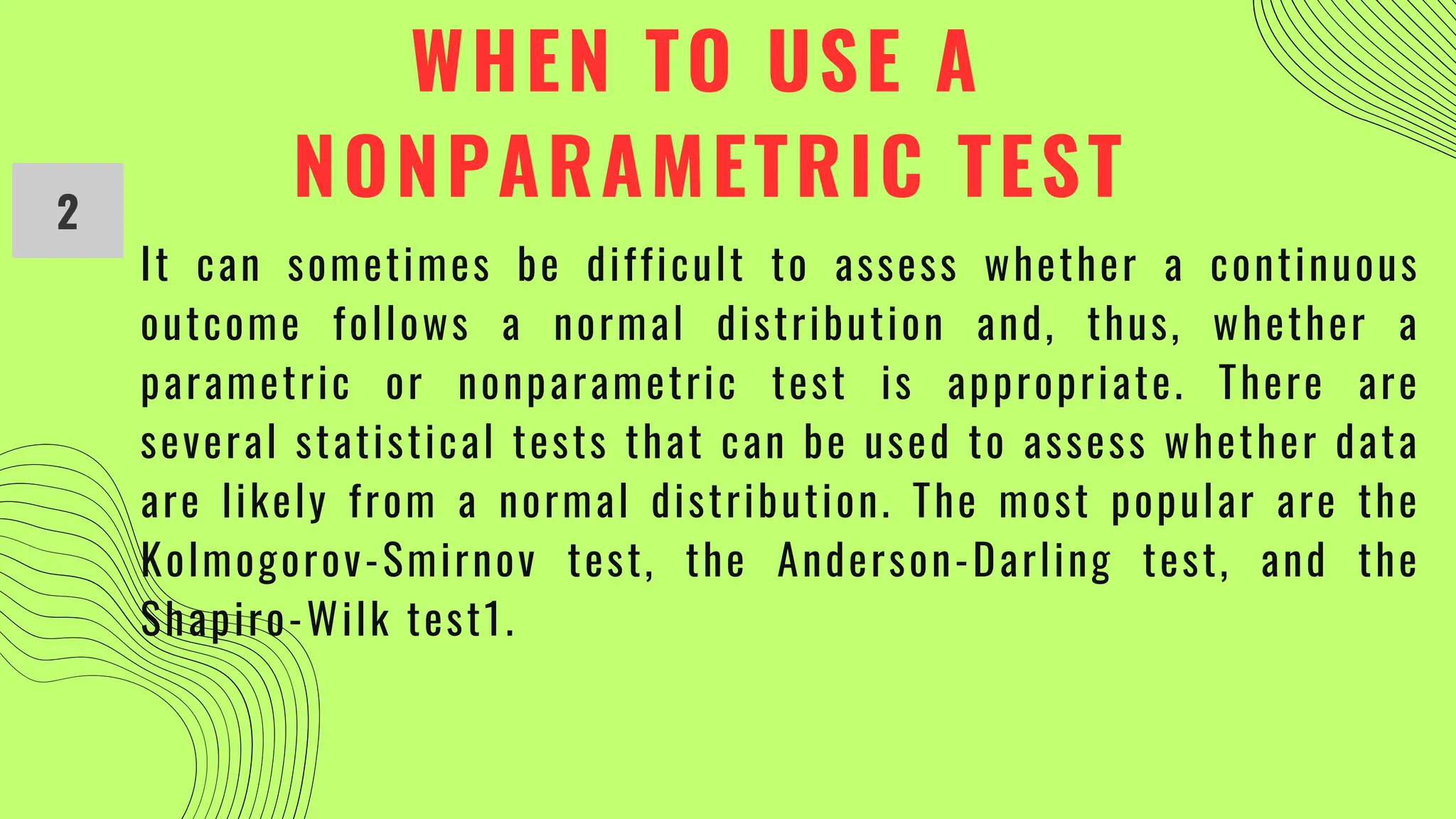 WHEN TO USE A
NONPARAMETRIC TEST
2
It can sometimes be difficult to assess whether a continuous
outcome follows a normal distribution and, thus, whether a
parametric or nonparametric test is appropriate. There are
several statistical tests that can be used to assess whether data
are likely from a normal distribution. The most popular are the
Kolmogorov-Smirnov test, the Anderson-Darling test, and the
Shapiro-Wilk test1.
 