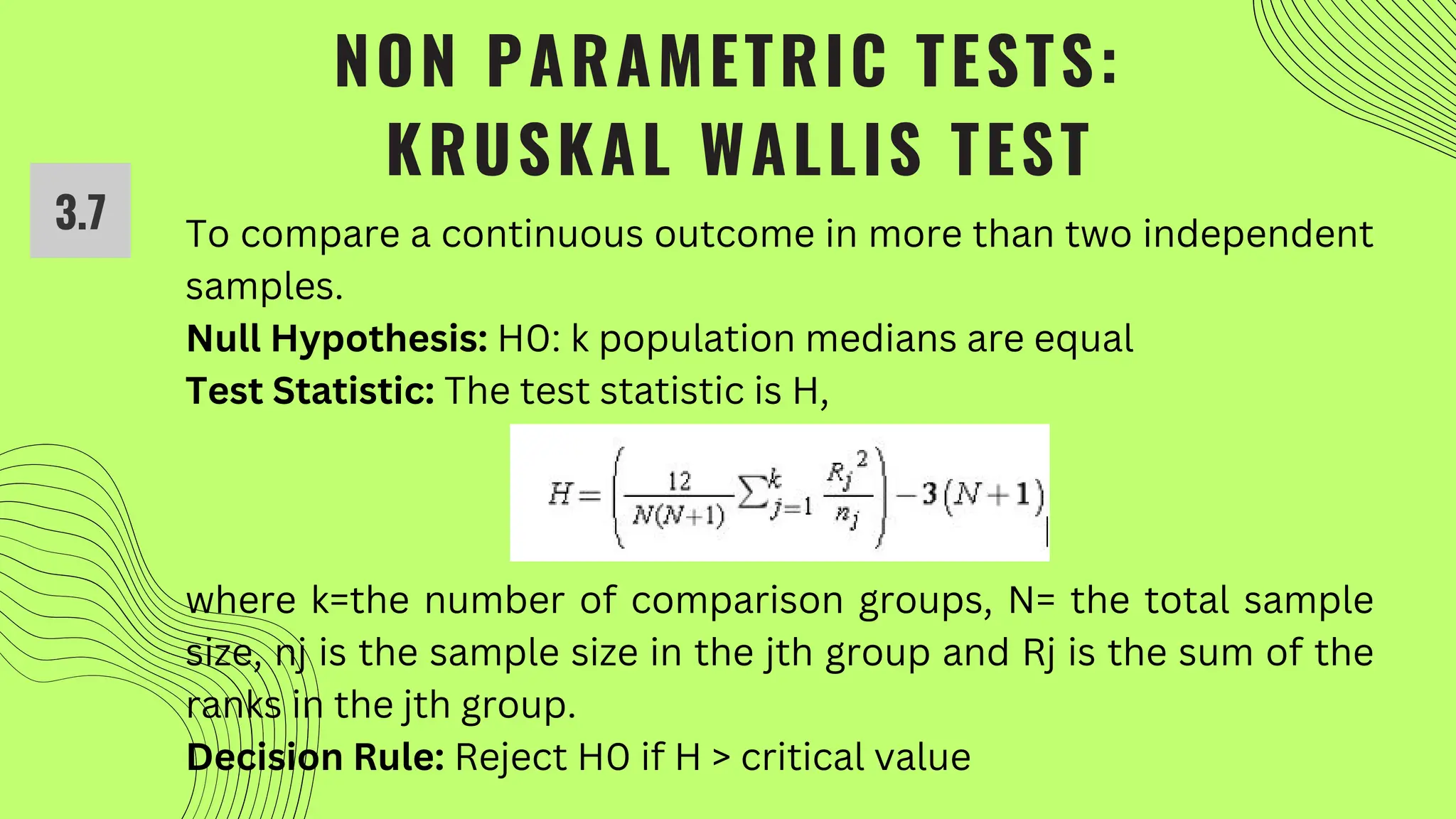 NON PARAMETRIC TESTS:
KRUSKAL WALLIS TEST
To compare a continuous outcome in more than two independent
samples.
Null Hypothesis: H0: k population medians are equal
Test Statistic: The test statistic is H,
where k=the number of comparison groups, N= the total sample
size, nj is the sample size in the jth group and Rj is the sum of the
ranks in the jth group.
Decision Rule: Reject H0 if H > critical value
3.7
 