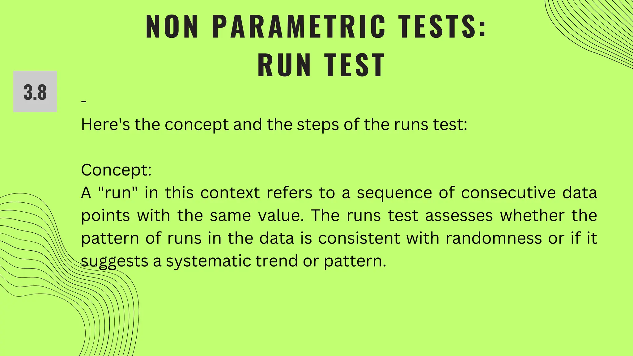NON PARAMETRIC TESTS:
RUN TEST
-
Here's the concept and the steps of the runs test:
Concept:
A "run" in this context refers to a sequence of consecutive data
points with the same value. The runs test assesses whether the
pattern of runs in the data is consistent with randomness or if it
suggests a systematic trend or pattern.
3.8
 