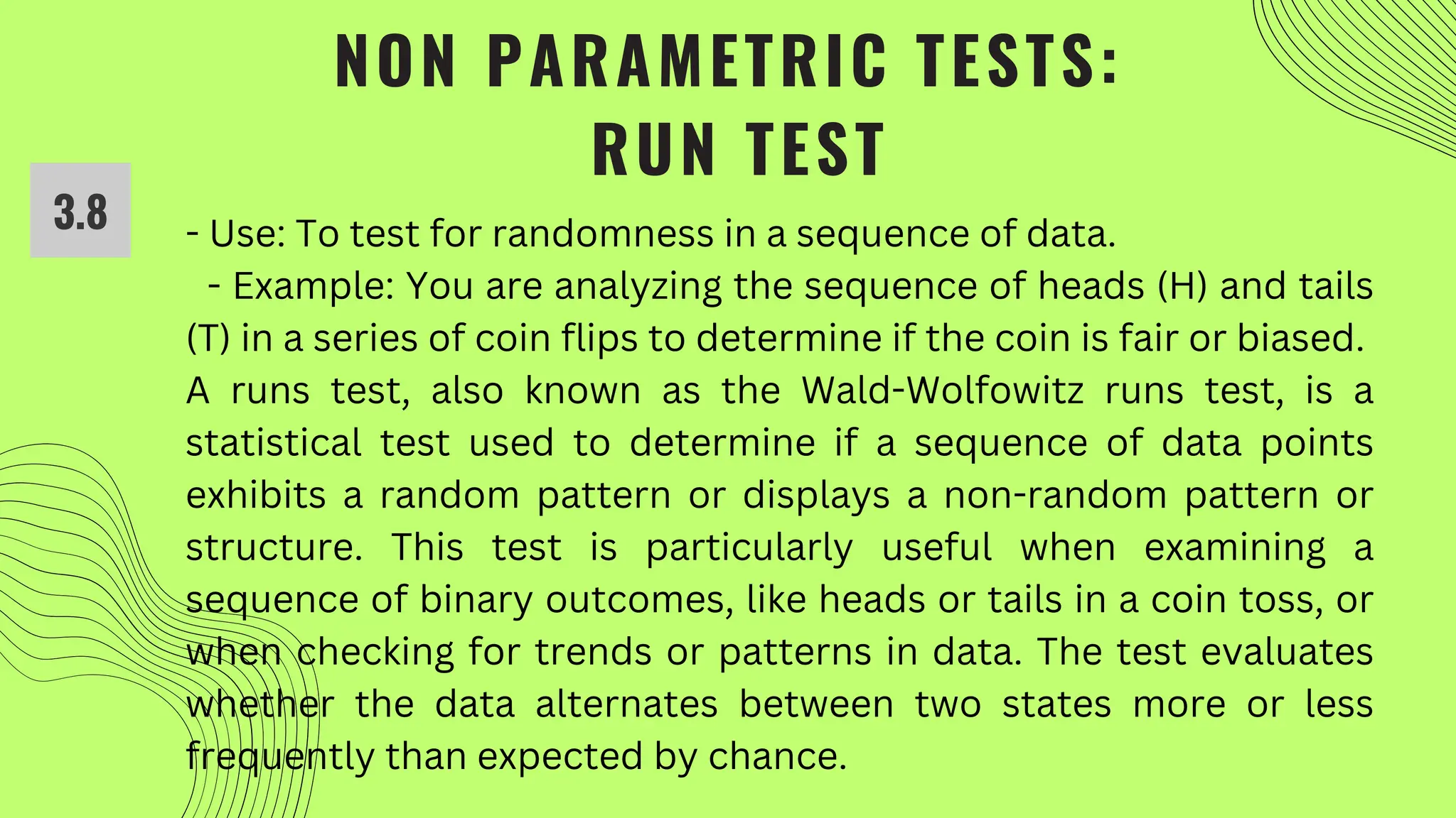 NON PARAMETRIC TESTS:
RUN TEST
- Use: To test for randomness in a sequence of data.
- Example: You are analyzing the sequence of heads (H) and tails
(T) in a series of coin flips to determine if the coin is fair or biased.
A runs test, also known as the Wald-Wolfowitz runs test, is a
statistical test used to determine if a sequence of data points
exhibits a random pattern or displays a non-random pattern or
structure. This test is particularly useful when examining a
sequence of binary outcomes, like heads or tails in a coin toss, or
when checking for trends or patterns in data. The test evaluates
whether the data alternates between two states more or less
frequently than expected by chance.
3.8
 