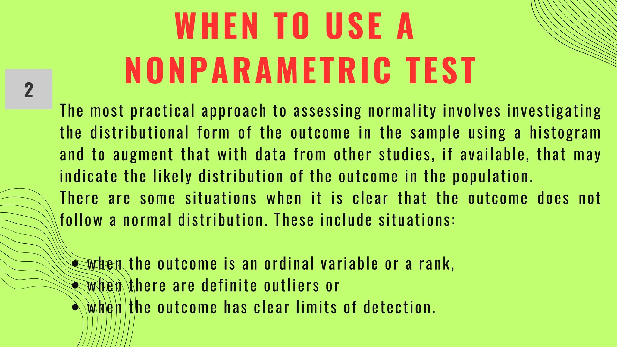 WHEN TO USE A
NONPARAMETRIC TEST
2
when the outcome is an ordinal variable or a rank,
when there are definite outliers or
when the outcome has clear limits of detection.
The most practical approach to assessing normality involves investigating
the distributional form of the outcome in the sample using a histogram
and to augment that with data from other studies, if available, that may
indicate the likely distribution of the outcome in the population.
There are some situations when it is clear that the outcome does not
follow a normal distribution. These include situations:
 