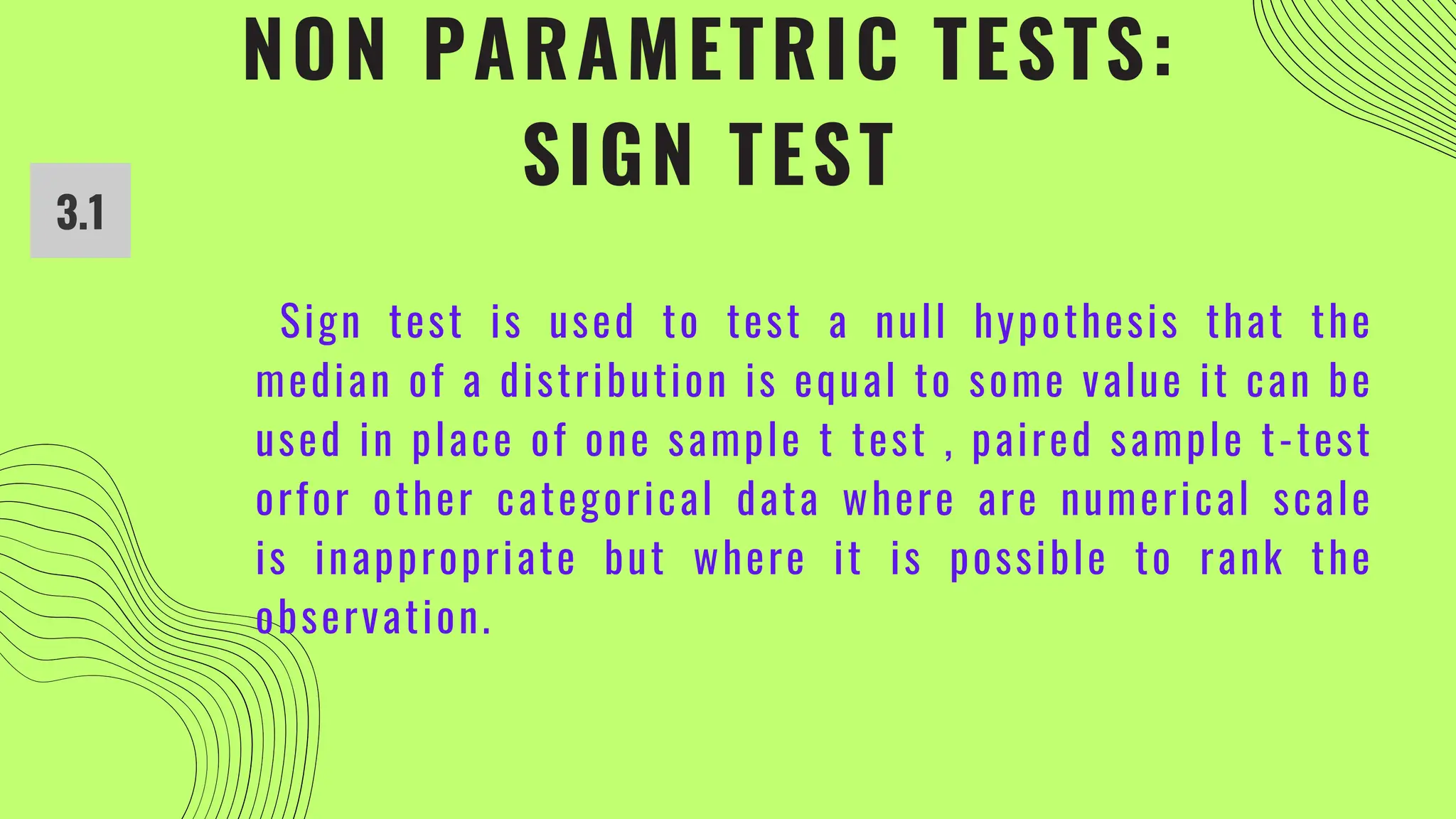 NON PARAMETRIC TESTS:
SIGN TEST
3.1
Sign test is used to test a null hypothesis that the
median of a distribution is equal to some value it can be
used in place of one sample t test , paired sample t-test
orfor other categorical data where are numerical scale
is inappropriate but where it is possible to rank the
observation.
 